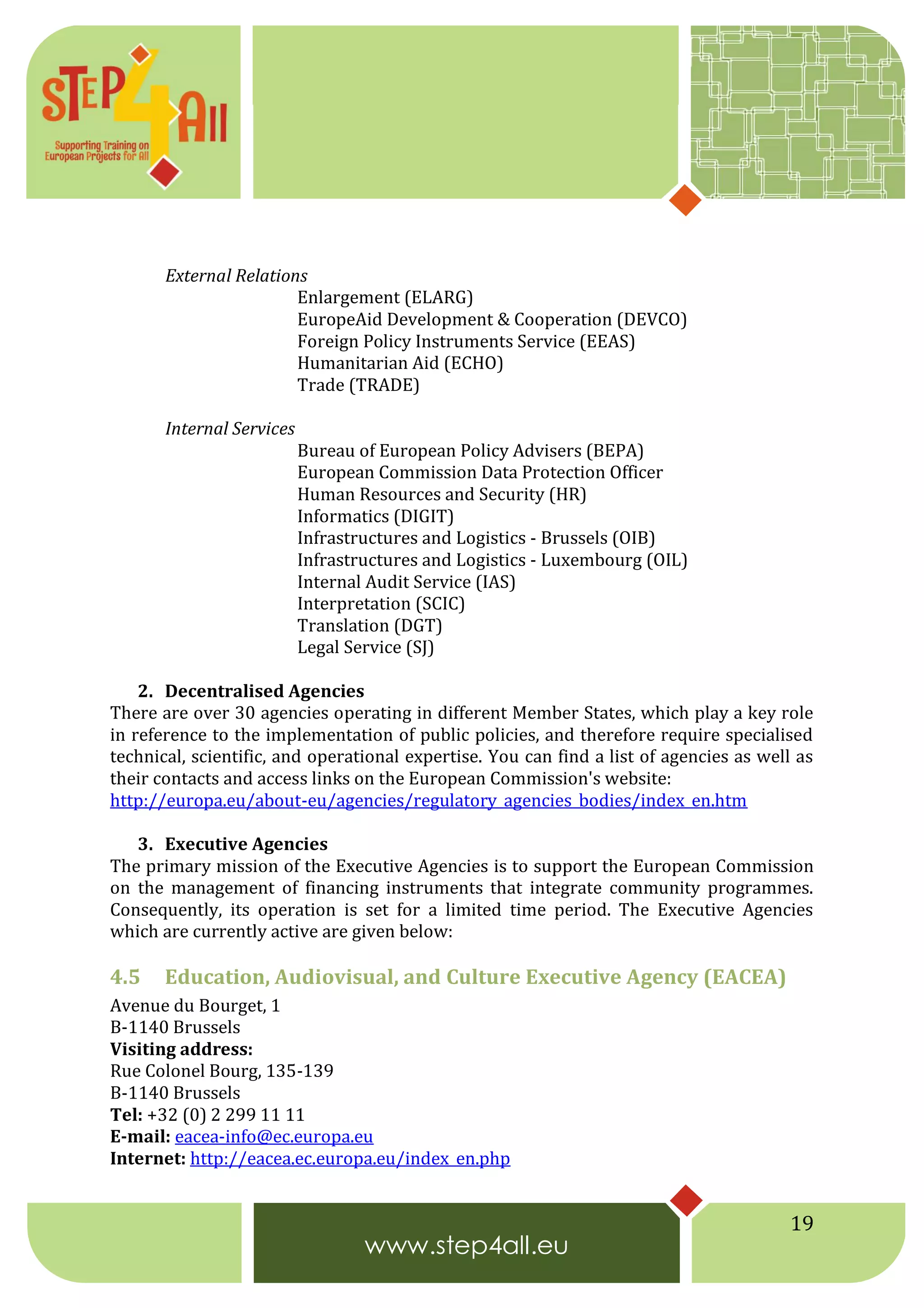 19
External Relations
Enlargement (ELARG)
EuropeAid Development & Cooperation (DEVCO)
Foreign Policy Instruments Service (EEAS)
Humanitarian Aid (ECHO)
Trade (TRADE)
Internal Services
Bureau of European Policy Advisers (BEPA)
European Commission Data Protection Officer
Human Resources and Security (HR)
Informatics (DIGIT)
Infrastructures and Logistics - Brussels (OIB)
Infrastructures and Logistics - Luxembourg (OIL)
Internal Audit Service (IAS)
Interpretation (SCIC)
Translation (DGT)
Legal Service (SJ)
2. Decentralised Agencies
There are over 30 agencies operating in different Member States, which play a key role
in reference to the implementation of public policies, and therefore require specialised
technical, scientific, and operational expertise. You can find a list of agencies as well as
their contacts and access links on the European Commission's website:
http://europa.eu/about-eu/agencies/regulatory_agencies_bodies/index_en.htm
3. Executive Agencies
The primary mission of the Executive Agencies is to support the European Commission
on the management of financing instruments that integrate community programmes.
Consequently, its operation is set for a limited time period. The Executive Agencies
which are currently active are given below:
4.5 Education, Audiovisual, and Culture Executive Agency (EACEA)
Avenue du Bourget, 1
B-1140 Brussels
Visiting address:
Rue Colonel Bourg, 135-139
B-1140 Brussels
Tel: +32 (0) 2 299 11 11
E-mail: eacea-info@ec.europa.eu
Internet: http://eacea.ec.europa.eu/index_en.php
 