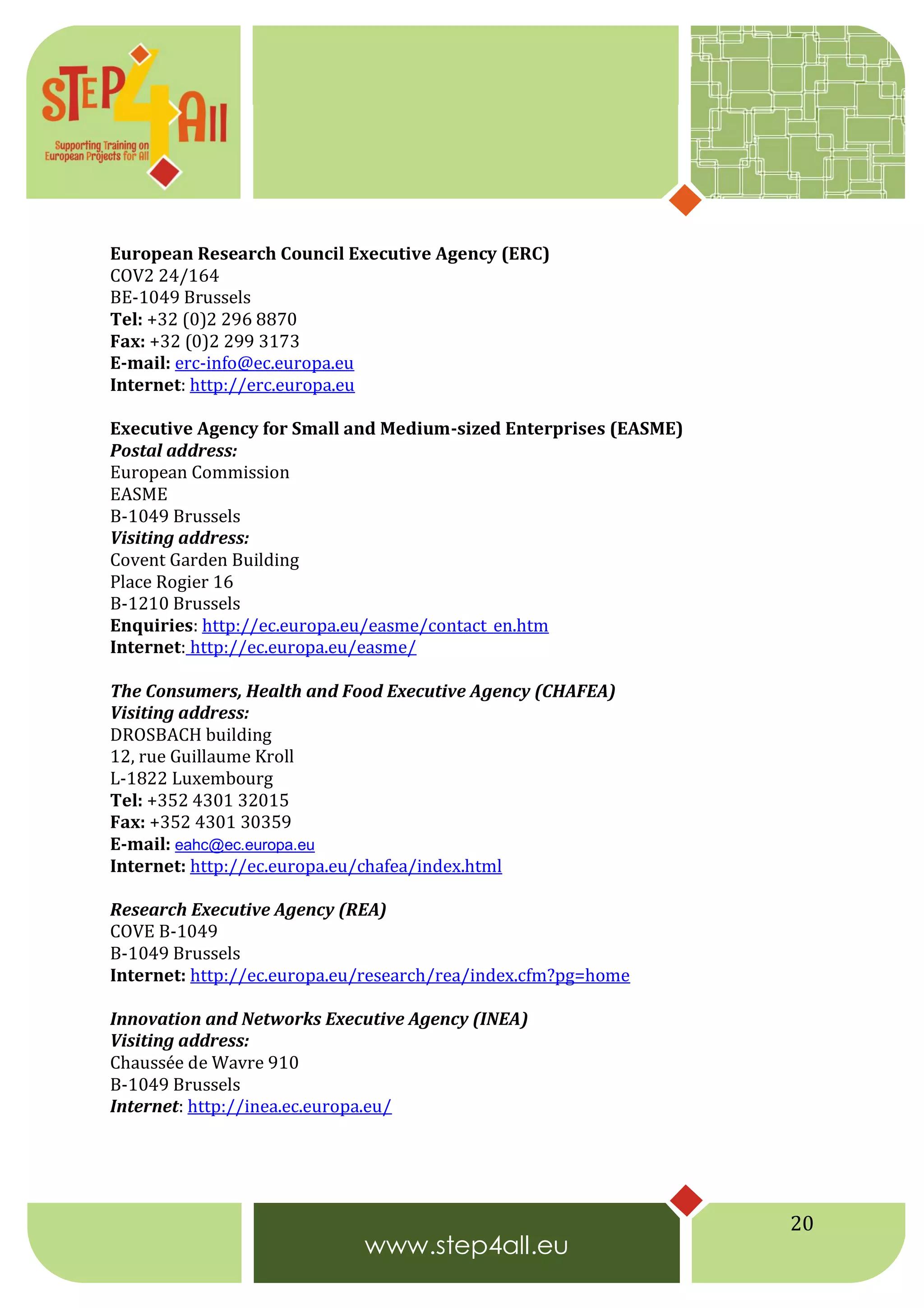 20
European Research Council Executive Agency (ERC)
COV2 24/164
BE-1049 Brussels
Tel: +32 (0)2 296 8870
Fax: +32 (0)2 299 3173
E-mail: erc-info@ec.europa.eu
Internet: http://erc.europa.eu
Executive Agency for Small and Medium-sized Enterprises (EASME)
Postal address:
European Commission
EASME
B-1049 Brussels
Visiting address:
Covent Garden Building
Place Rogier 16
B-1210 Brussels
Enquiries: http://ec.europa.eu/easme/contact_en.htm
Internet: http://ec.europa.eu/easme/
The Consumers, Health and Food Executive Agency (CHAFEA)
Visiting address:
DROSBACH building
12, rue Guillaume Kroll
L-1822 Luxembourg
Tel: +352 4301 32015
Fax: +352 4301 30359
E-mail: eahc@ec.europa.eu
Internet: http://ec.europa.eu/chafea/index.html
Research Executive Agency (REA)
COVE B-1049
B-1049 Brussels
Internet: http://ec.europa.eu/research/rea/index.cfm?pg=home
Innovation and Networks Executive Agency (INEA)
Visiting address:
Chaussée de Wavre 910
B-1049 Brussels
Internet: http://inea.ec.europa.eu/
 