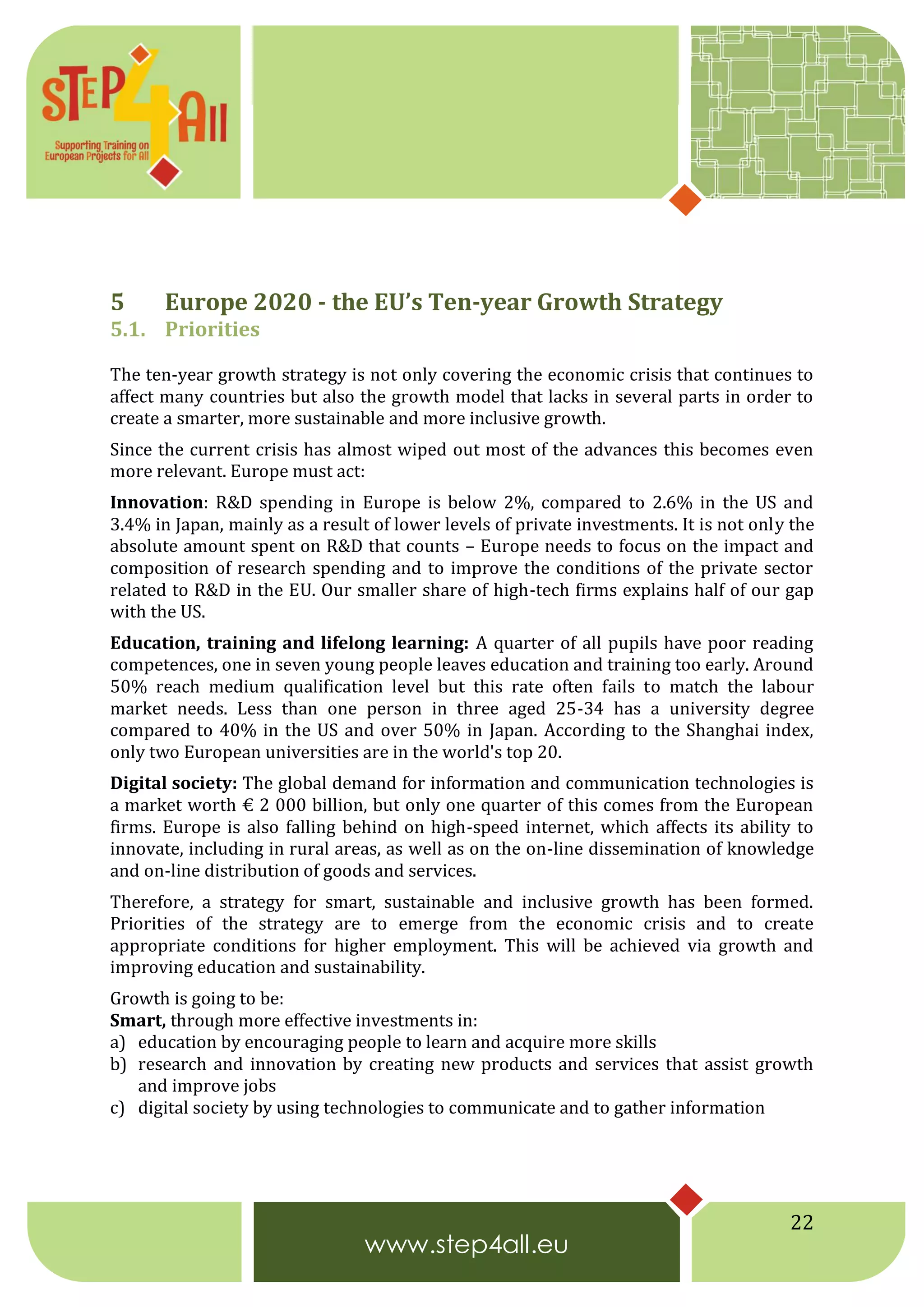 22
5 Europe 2020 - the EU’s Ten-year Growth Strategy
5.1. Priorities
The ten-year growth strategy is not only covering the economic crisis that continues to
affect many countries but also the growth model that lacks in several parts in order to
create a smarter, more sustainable and more inclusive growth.
Since the current crisis has almost wiped out most of the advances this becomes even
more relevant. Europe must act:
Innovation: R&D spending in Europe is below 2%, compared to 2.6% in the US and
3.4% in Japan, mainly as a result of lower levels of private investments. It is not only the
absolute amount spent on R&D that counts – Europe needs to focus on the impact and
composition of research spending and to improve the conditions of the private sector
related to R&D in the EU. Our smaller share of high-tech firms explains half of our gap
with the US.
Education, training and lifelong learning: A quarter of all pupils have poor reading
competences, one in seven young people leaves education and training too early. Around
50% reach medium qualification level but this rate often fails to match the labour
market needs. Less than one person in three aged 25-34 has a university degree
compared to 40% in the US and over 50% in Japan. According to the Shanghai index,
only two European universities are in the world's top 20.
Digital society: The global demand for information and communication technologies is
a market worth € 2 000 billion, but only one quarter of this comes from the European
firms. Europe is also falling behind on high-speed internet, which affects its ability to
innovate, including in rural areas, as well as on the on-line dissemination of knowledge
and on-line distribution of goods and services.
Therefore, a strategy for smart, sustainable and inclusive growth has been formed.
Priorities of the strategy are to emerge from the economic crisis and to create
appropriate conditions for higher employment. This will be achieved via growth and
improving education and sustainability.
Growth is going to be:
Smart, through more effective investments in:
a) education by encouraging people to learn and acquire more skills
b) research and innovation by creating new products and services that assist growth
and improve jobs
c) digital society by using technologies to communicate and to gather information
 