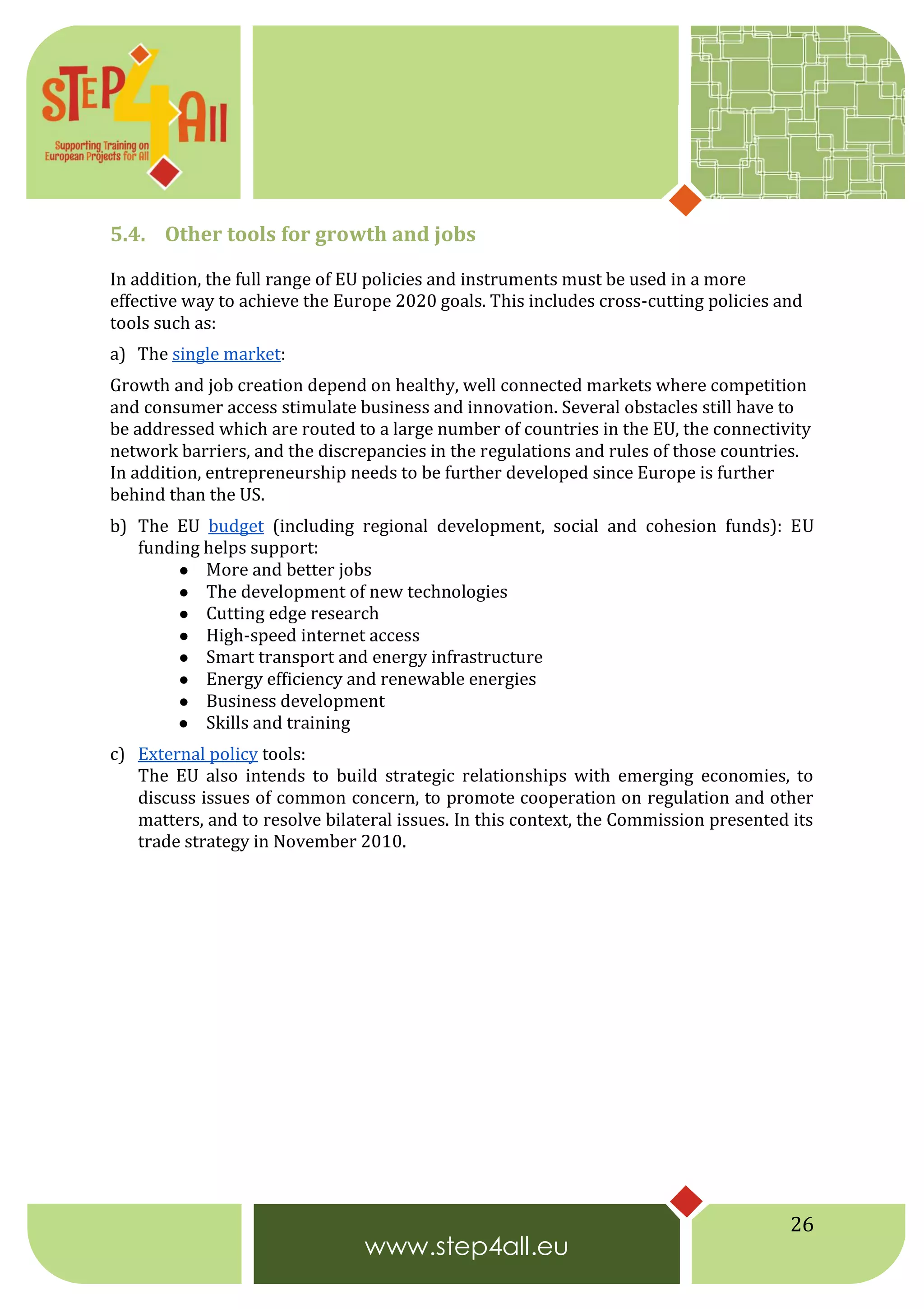 26
5.4. Other tools for growth and jobs
In addition, the full range of EU policies and instruments must be used in a more
effective way to achieve the Europe 2020 goals. This includes cross-cutting policies and
tools such as:
a) The single market:
Growth and job creation depend on healthy, well connected markets where competition
and consumer access stimulate business and innovation. Several obstacles still have to
be addressed which are routed to a large number of countries in the EU, the connectivity
network barriers, and the discrepancies in the regulations and rules of those countries.
In addition, entrepreneurship needs to be further developed since Europe is further
behind than the US.
b) The EU budget (including regional development, social and cohesion funds): EU
funding helps support:
● More and better jobs
● The development of new technologies
● Cutting edge research
● High-speed internet access
● Smart transport and energy infrastructure
● Energy efficiency and renewable energies
● Business development
● Skills and training
c) External policy tools:
The EU also intends to build strategic relationships with emerging economies, to
discuss issues of common concern, to promote cooperation on regulation and other
matters, and to resolve bilateral issues. In this context, the Commission presented its
trade strategy in November 2010.
 