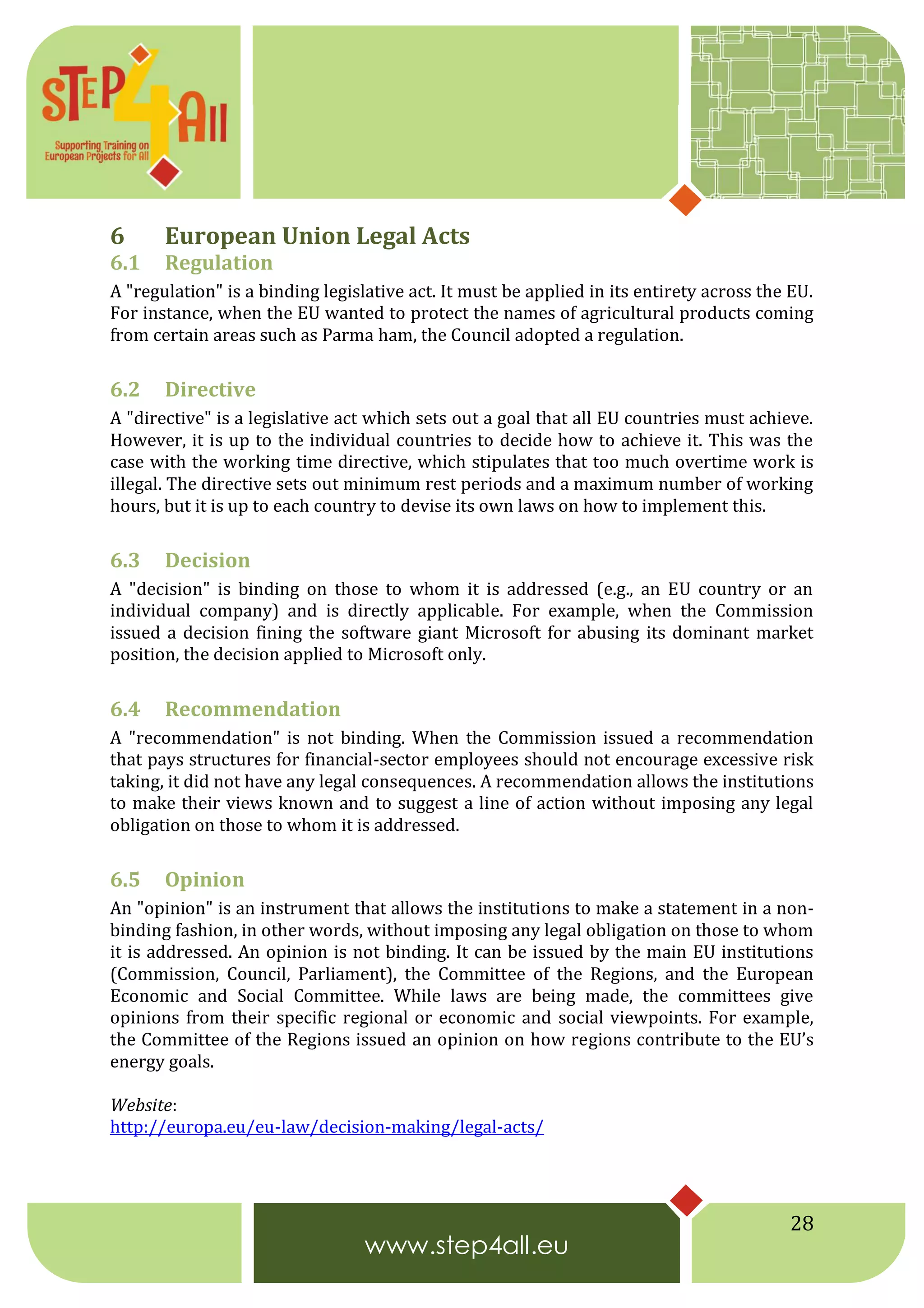 28
6 European Union Legal Acts
6.1 Regulation
A "regulation" is a binding legislative act. It must be applied in its entirety across the EU.
For instance, when the EU wanted to protect the names of agricultural products coming
from certain areas such as Parma ham, the Council adopted a regulation.
6.2 Directive
A "directive" is a legislative act which sets out a goal that all EU countries must achieve.
However, it is up to the individual countries to decide how to achieve it. This was the
case with the working time directive, which stipulates that too much overtime work is
illegal. The directive sets out minimum rest periods and a maximum number of working
hours, but it is up to each country to devise its own laws on how to implement this.
6.3 Decision
A "decision" is binding on those to whom it is addressed (e.g., an EU country or an
individual company) and is directly applicable. For example, when the Commission
issued a decision fining the software giant Microsoft for abusing its dominant market
position, the decision applied to Microsoft only.
6.4 Recommendation
A "recommendation" is not binding. When the Commission issued a recommendation
that pays structures for financial-sector employees should not encourage excessive risk
taking, it did not have any legal consequences. A recommendation allows the institutions
to make their views known and to suggest a line of action without imposing any legal
obligation on those to whom it is addressed.
6.5 Opinion
An "opinion" is an instrument that allows the institutions to make a statement in a non-
binding fashion, in other words, without imposing any legal obligation on those to whom
it is addressed. An opinion is not binding. It can be issued by the main EU institutions
(Commission, Council, Parliament), the Committee of the Regions, and the European
Economic and Social Committee. While laws are being made, the committees give
opinions from their specific regional or economic and social viewpoints. For example,
the Committee of the Regions issued an opinion on how regions contribute to the EU’s
energy goals.
Website:
http://europa.eu/eu-law/decision-making/legal-acts/
 