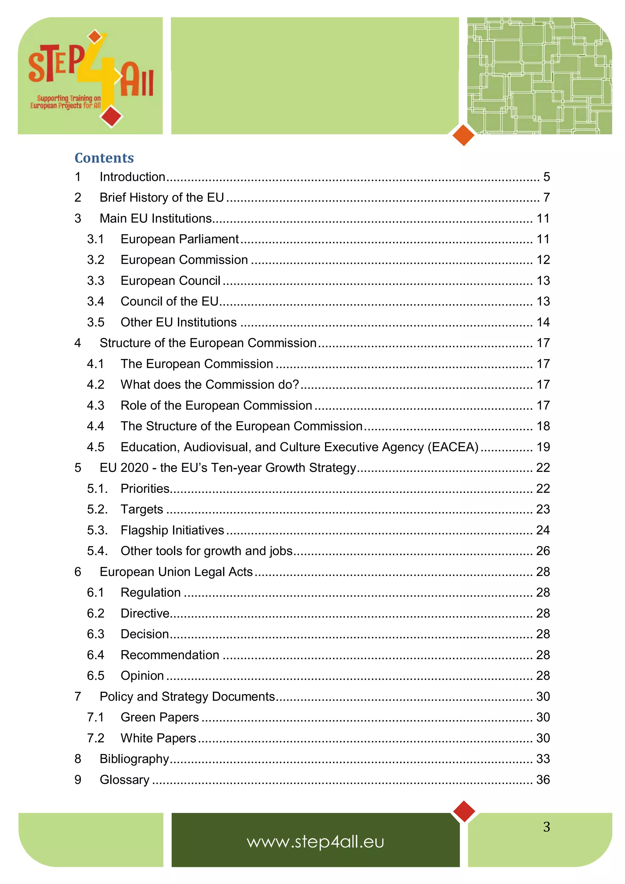 3
Contents
1 Introduction.......................................................................................................... 5
2 Brief History of the EU......................................................................................... 7
3 Main EU Institutions........................................................................................... 11
3.1 European Parliament................................................................................... 11
3.2 European Commission ................................................................................ 12
3.3 European Council........................................................................................ 13
3.4 Council of the EU......................................................................................... 13
3.5 Other EU Institutions ................................................................................... 14
4 Structure of the European Commission............................................................. 17
4.1 The European Commission ......................................................................... 17
4.2 What does the Commission do?.................................................................. 17
4.3 Role of the European Commission.............................................................. 17
4.4 The Structure of the European Commission................................................ 18
4.5 Education, Audiovisual, and Culture Executive Agency (EACEA)............... 19
5 EU 2020 - the EU’s Ten-year Growth Strategy.................................................. 22
5.1. Priorities....................................................................................................... 22
5.2. Targets ........................................................................................................ 23
5.3. Flagship Initiatives....................................................................................... 24
5.4. Other tools for growth and jobs.................................................................... 26
6 European Union Legal Acts............................................................................... 28
6.1 Regulation ................................................................................................... 28
6.2 Directive....................................................................................................... 28
6.3 Decision....................................................................................................... 28
6.4 Recommendation ........................................................................................ 28
6.5 Opinion........................................................................................................ 28
7 Policy and Strategy Documents......................................................................... 30
7.1 Green Papers .............................................................................................. 30
7.2 White Papers............................................................................................... 30
8 Bibliography....................................................................................................... 33
9 Glossary ............................................................................................................ 36
 