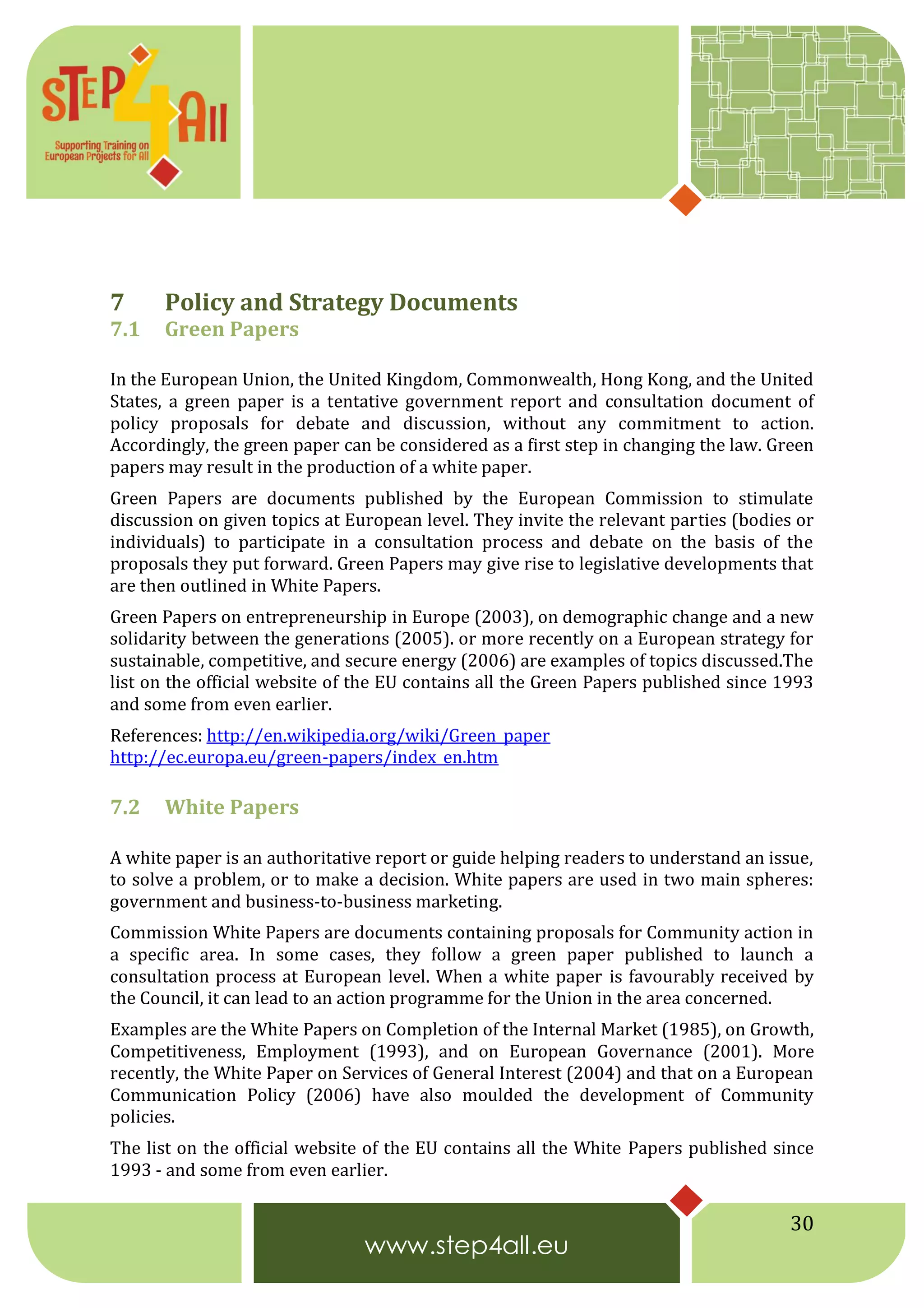 30
7 Policy and Strategy Documents
7.1 Green Papers
In the European Union, the United Kingdom, Commonwealth, Hong Kong, and the United
States, a green paper is a tentative government report and consultation document of
policy proposals for debate and discussion, without any commitment to action.
Accordingly, the green paper can be considered as a first step in changing the law. Green
papers may result in the production of a white paper.
Green Papers are documents published by the European Commission to stimulate
discussion on given topics at European level. They invite the relevant parties (bodies or
individuals) to participate in a consultation process and debate on the basis of the
proposals they put forward. Green Papers may give rise to legislative developments that
are then outlined in White Papers.
Green Papers on entrepreneurship in Europe (2003), on demographic change and a new
solidarity between the generations (2005). or more recently on a European strategy for
sustainable, competitive, and secure energy (2006) are examples of topics discussed.The
list on the official website of the EU contains all the Green Papers published since 1993
and some from even earlier.
References: http://en.wikipedia.org/wiki/Green_paper
http://ec.europa.eu/green-papers/index_en.htm
7.2 White Papers
A white paper is an authoritative report or guide helping readers to understand an issue,
to solve a problem, or to make a decision. White papers are used in two main spheres:
government and business-to-business marketing.
Commission White Papers are documents containing proposals for Community action in
a specific area. In some cases, they follow a green paper published to launch a
consultation process at European level. When a white paper is favourably received by
the Council, it can lead to an action programme for the Union in the area concerned.
Examples are the White Papers on Completion of the Internal Market (1985), on Growth,
Competitiveness, Employment (1993), and on European Governance (2001). More
recently, the White Paper on Services of General Interest (2004) and that on a European
Communication Policy (2006) have also moulded the development of Community
policies.
The list on the official website of the EU contains all the White Papers published since
1993 - and some from even earlier.
 