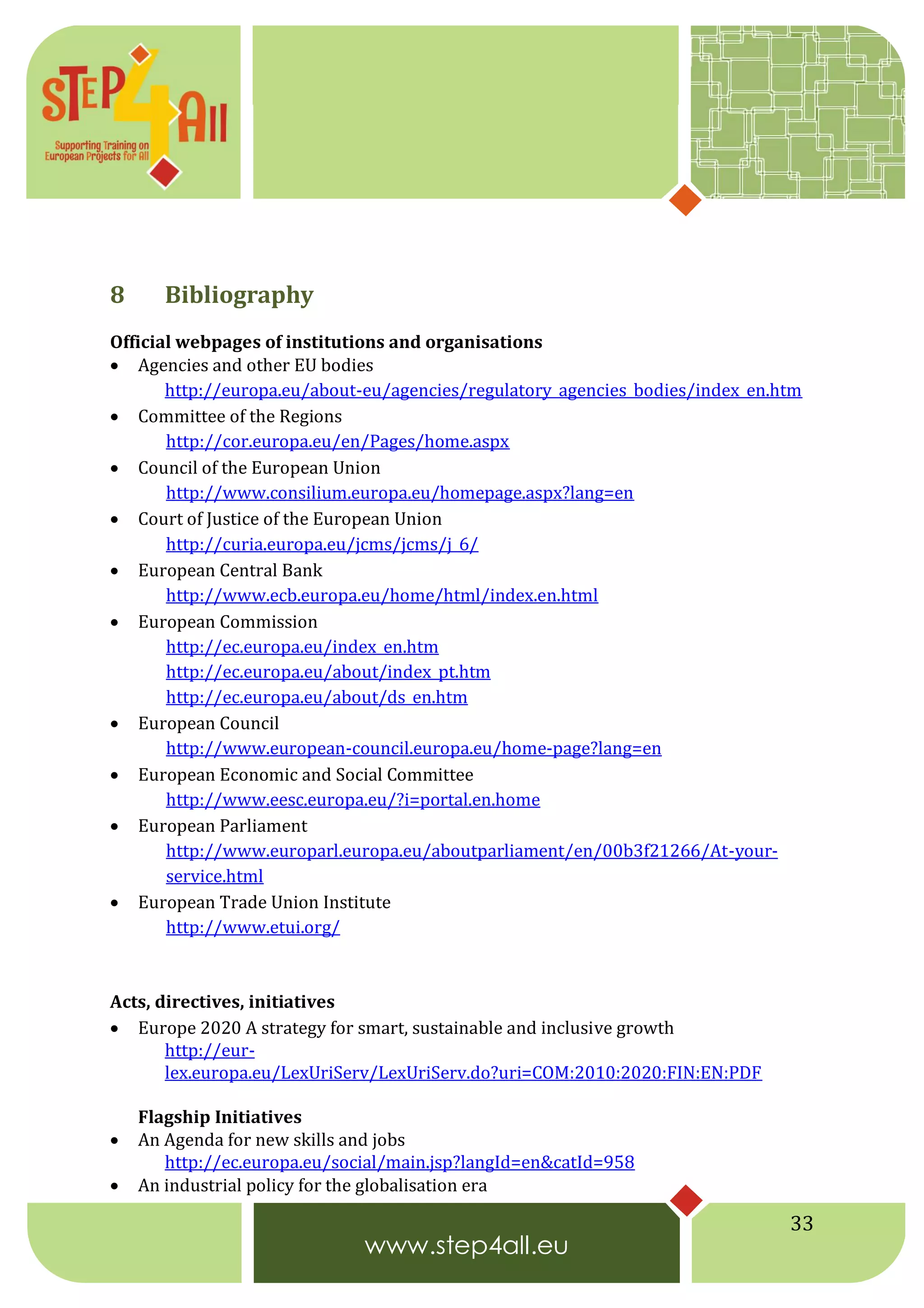 33
8 Bibliography
Official webpages of institutions and organisations
 Agencies and other EU bodies
http://europa.eu/about-eu/agencies/regulatory_agencies_bodies/index_en.htm
 Committee of the Regions
http://cor.europa.eu/en/Pages/home.aspx
 Council of the European Union
http://www.consilium.europa.eu/homepage.aspx?lang=en
 Court of Justice of the European Union
http://curia.europa.eu/jcms/jcms/j_6/
 European Central Bank
http://www.ecb.europa.eu/home/html/index.en.html
 European Commission
http://ec.europa.eu/index_en.htm
http://ec.europa.eu/about/index_pt.htm
http://ec.europa.eu/about/ds_en.htm
 European Council
http://www.european-council.europa.eu/home-page?lang=en
 European Economic and Social Committee
http://www.eesc.europa.eu/?i=portal.en.home
 European Parliament
http://www.europarl.europa.eu/aboutparliament/en/00b3f21266/At-your-
service.html
 European Trade Union Institute
http://www.etui.org/
Acts, directives, initiatives
 Europe 2020 A strategy for smart, sustainable and inclusive growth
http://eur-
lex.europa.eu/LexUriServ/LexUriServ.do?uri=COM:2010:2020:FIN:EN:PDF
Flagship Initiatives
 An Agenda for new skills and jobs
http://ec.europa.eu/social/main.jsp?langId=en&catId=958
 An industrial policy for the globalisation era
 