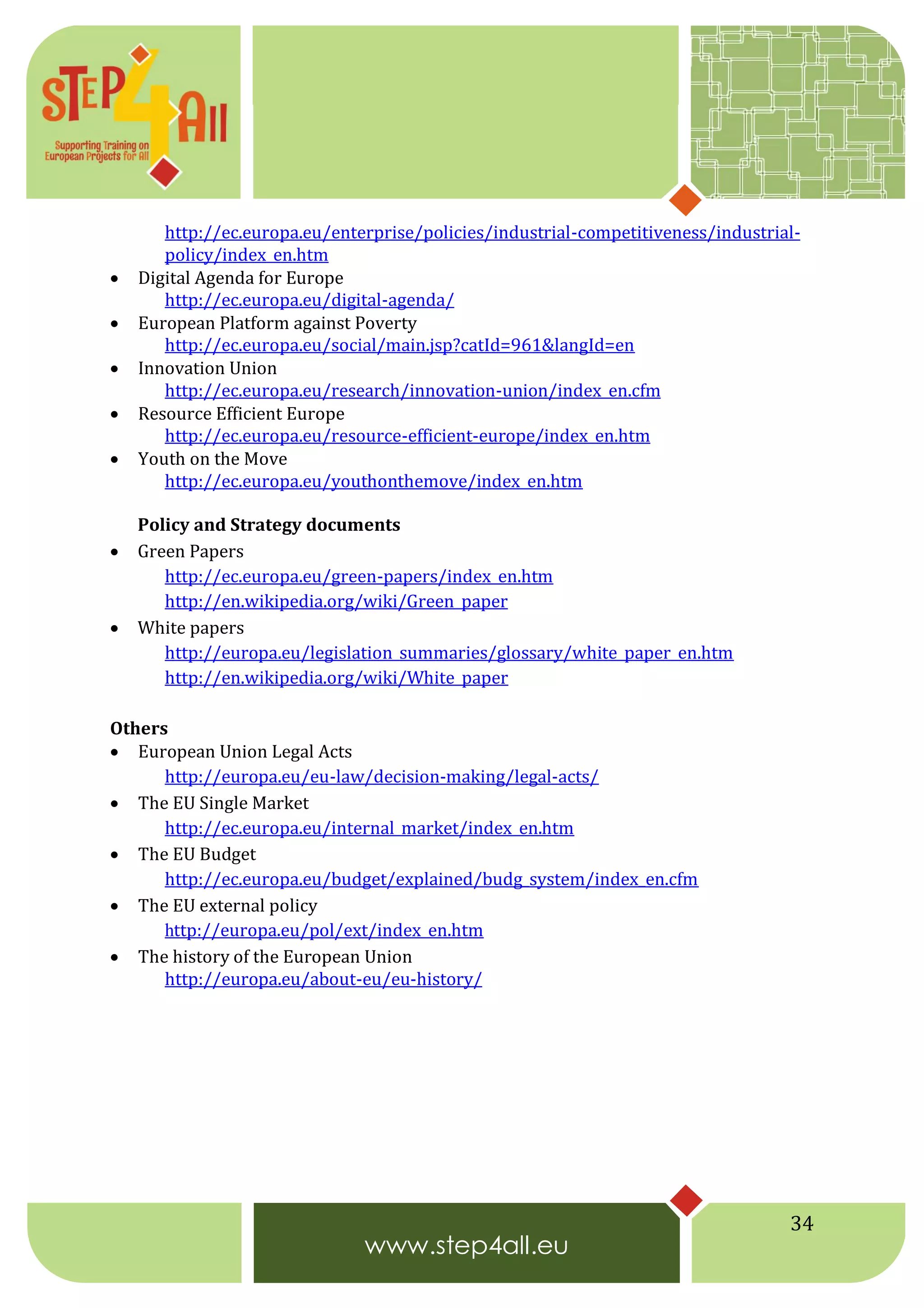 34
http://ec.europa.eu/enterprise/policies/industrial-competitiveness/industrial-
policy/index_en.htm
 Digital Agenda for Europe
http://ec.europa.eu/digital-agenda/
 European Platform against Poverty
http://ec.europa.eu/social/main.jsp?catId=961&langId=en
 Innovation Union
http://ec.europa.eu/research/innovation-union/index_en.cfm
 Resource Efficient Europe
http://ec.europa.eu/resource-efficient-europe/index_en.htm
 Youth on the Move
http://ec.europa.eu/youthonthemove/index_en.htm
Policy and Strategy documents
 Green Papers
http://ec.europa.eu/green-papers/index_en.htm
http://en.wikipedia.org/wiki/Green_paper
 White papers
http://europa.eu/legislation_summaries/glossary/white_paper_en.htm
http://en.wikipedia.org/wiki/White_paper
Others
 European Union Legal Acts
http://europa.eu/eu-law/decision-making/legal-acts/
 The EU Single Market
http://ec.europa.eu/internal_market/index_en.htm
 The EU Budget
http://ec.europa.eu/budget/explained/budg_system/index_en.cfm
 The EU external policy
http://europa.eu/pol/ext/index_en.htm
 The history of the European Union
http://europa.eu/about-eu/eu-history/
 