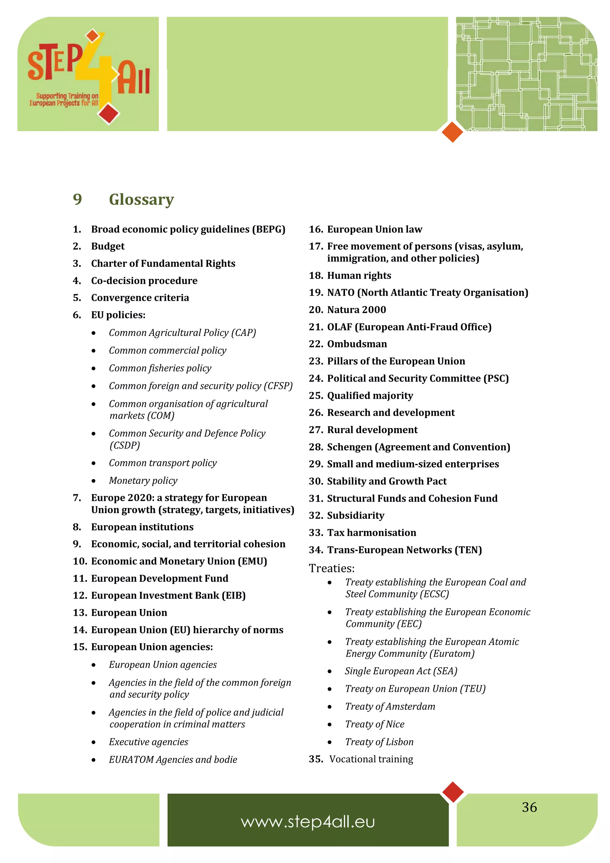 36
9 Glossary
1. Broad economic policy guidelines (BEPG)
2. Budget
3. Charter of Fundamental Rights
4. Co-decision procedure
5. Convergence criteria
6. EU policies:
 Common Agricultural Policy (CAP)
 Common commercial policy
 Common fisheries policy
 Common foreign and security policy (CFSP)
 Common organisation of agricultural
markets (COM)
 Common Security and Defence Policy
(CSDP)
 Common transport policy
 Monetary policy
7. Europe 2020: a strategy for European
Union growth (strategy, targets, initiatives)
8. European institutions
9. Economic, social, and territorial cohesion
10. Economic and Monetary Union (EMU)
11. European Development Fund
12. European Investment Bank (EIB)
13. European Union
14. European Union (EU) hierarchy of norms
15. European Union agencies:
 European Union agencies
 Agencies in the field of the common foreign
and security policy
 Agencies in the field of police and judicial
cooperation in criminal matters
 Executive agencies
 EURATOM Agencies and bodie
16. European Union law
17. Free movement of persons (visas, asylum,
immigration, and other policies)
18. Human rights
19. NATO (North Atlantic Treaty Organisation)
20. Natura 2000
21. OLAF (European Anti-Fraud Office)
22. Ombudsman
23. Pillars of the European Union
24. Political and Security Committee (PSC)
25. Qualified majority
26. Research and development
27. Rural development
28. Schengen (Agreement and Convention)
29. Small and medium-sized enterprises
30. Stability and Growth Pact
31. Structural Funds and Cohesion Fund
32. Subsidiarity
33. Tax harmonisation
34. Trans-European Networks (TEN)
Treaties:
 Treaty establishing the European Coal and
Steel Community (ECSC)
 Treaty establishing the European Economic
Community (EEC)
 Treaty establishing the European Atomic
Energy Community (Euratom)
 Single European Act (SEA)
 Treaty on European Union (TEU)
 Treaty of Amsterdam
 Treaty of Nice
 Treaty of Lisbon
35. Vocational training
 