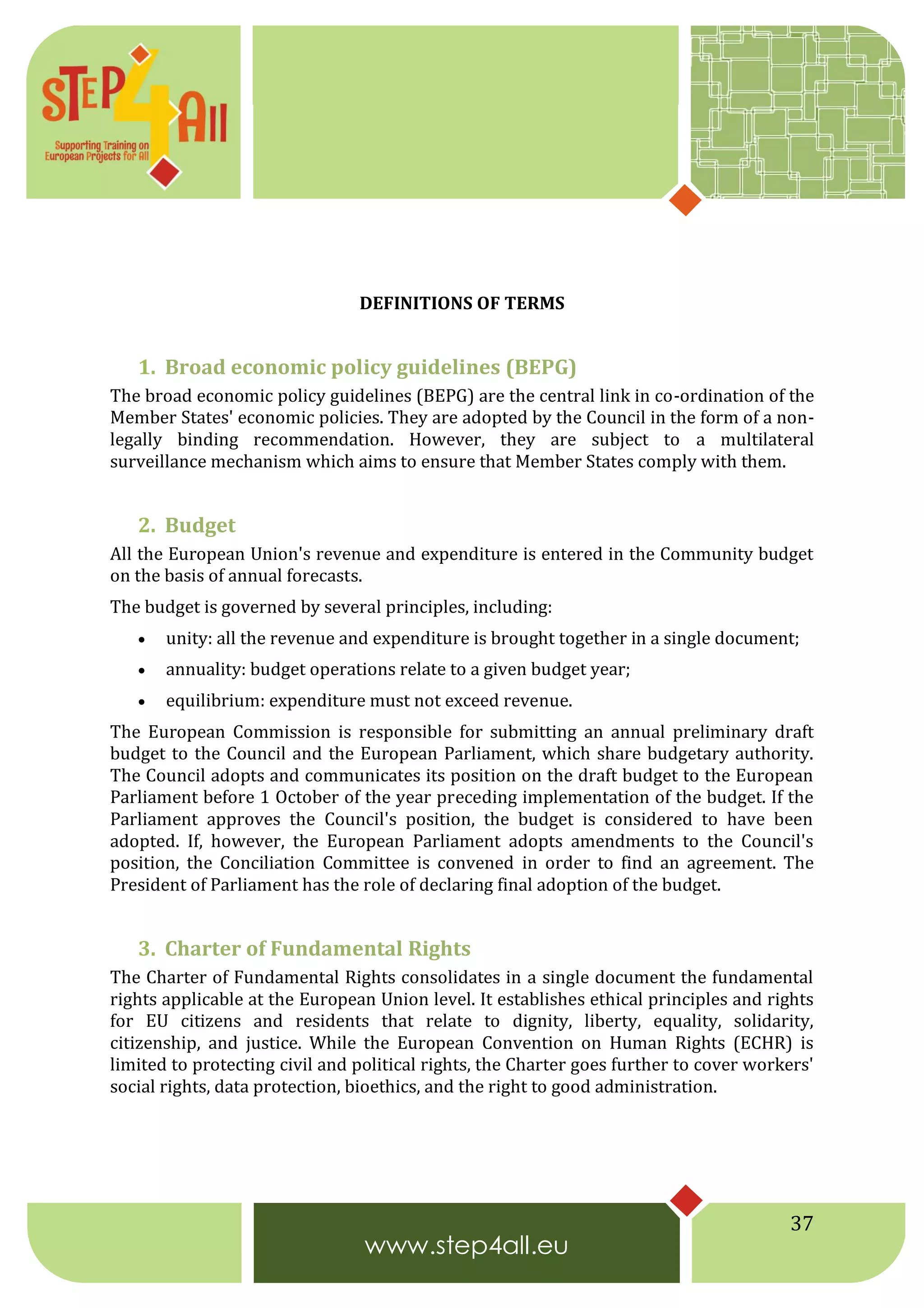 37
DEFINITIONS OF TERMS
1. Broad economic policy guidelines (BEPG)
The broad economic policy guidelines (BEPG) are the central link in co-ordination of the
Member States' economic policies. They are adopted by the Council in the form of a non-
legally binding recommendation. However, they are subject to a multilateral
surveillance mechanism which aims to ensure that Member States comply with them.
2. Budget
All the European Union's revenue and expenditure is entered in the Community budget
on the basis of annual forecasts.
The budget is governed by several principles, including:
 unity: all the revenue and expenditure is brought together in a single document;
 annuality: budget operations relate to a given budget year;
 equilibrium: expenditure must not exceed revenue.
The European Commission is responsible for submitting an annual preliminary draft
budget to the Council and the European Parliament, which share budgetary authority.
The Council adopts and communicates its position on the draft budget to the European
Parliament before 1 October of the year preceding implementation of the budget. If the
Parliament approves the Council's position, the budget is considered to have been
adopted. If, however, the European Parliament adopts amendments to the Council's
position, the Conciliation Committee is convened in order to find an agreement. The
President of Parliament has the role of declaring final adoption of the budget.
3. Charter of Fundamental Rights
The Charter of Fundamental Rights consolidates in a single document the fundamental
rights applicable at the European Union level. It establishes ethical principles and rights
for EU citizens and residents that relate to dignity, liberty, equality, solidarity,
citizenship, and justice. While the European Convention on Human Rights (ECHR) is
limited to protecting civil and political rights, the Charter goes further to cover workers'
social rights, data protection, bioethics, and the right to good administration.
 