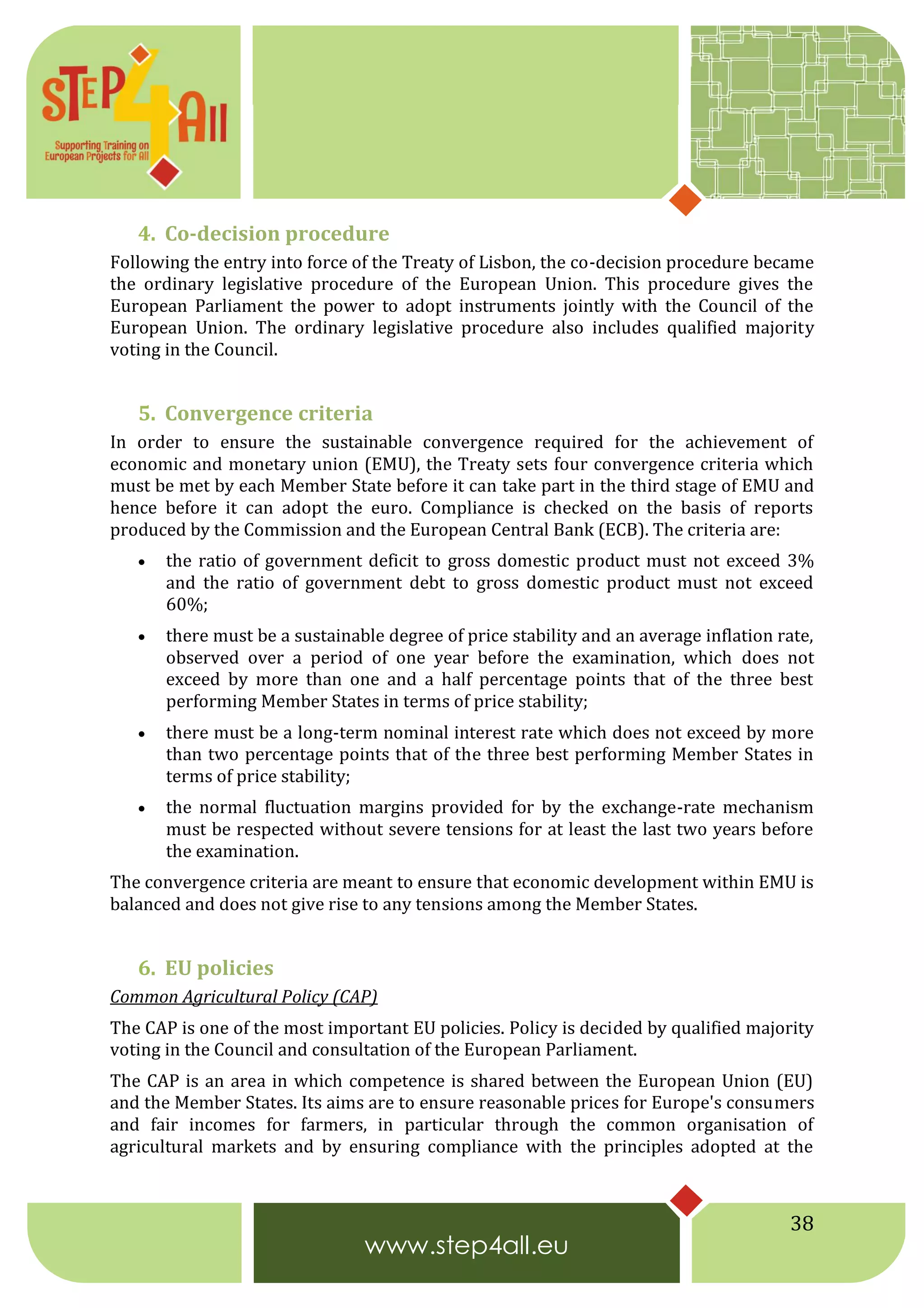 38
4. Co-decision procedure
Following the entry into force of the Treaty of Lisbon, the co-decision procedure became
the ordinary legislative procedure of the European Union. This procedure gives the
European Parliament the power to adopt instruments jointly with the Council of the
European Union. The ordinary legislative procedure also includes qualified majority
voting in the Council.
5. Convergence criteria
In order to ensure the sustainable convergence required for the achievement of
economic and monetary union (EMU), the Treaty sets four convergence criteria which
must be met by each Member State before it can take part in the third stage of EMU and
hence before it can adopt the euro. Compliance is checked on the basis of reports
produced by the Commission and the European Central Bank (ECB). The criteria are:
 the ratio of government deficit to gross domestic product must not exceed 3%
and the ratio of government debt to gross domestic product must not exceed
60%;
 there must be a sustainable degree of price stability and an average inflation rate,
observed over a period of one year before the examination, which does not
exceed by more than one and a half percentage points that of the three best
performing Member States in terms of price stability;
 there must be a long-term nominal interest rate which does not exceed by more
than two percentage points that of the three best performing Member States in
terms of price stability;
 the normal fluctuation margins provided for by the exchange-rate mechanism
must be respected without severe tensions for at least the last two years before
the examination.
The convergence criteria are meant to ensure that economic development within EMU is
balanced and does not give rise to any tensions among the Member States.
6. EU policies
Common Agricultural Policy (CAP)
The CAP is one of the most important EU policies. Policy is decided by qualified majority
voting in the Council and consultation of the European Parliament.
The CAP is an area in which competence is shared between the European Union (EU)
and the Member States. Its aims are to ensure reasonable prices for Europe's consumers
and fair incomes for farmers, in particular through the common organisation of
agricultural markets and by ensuring compliance with the principles adopted at the
 
