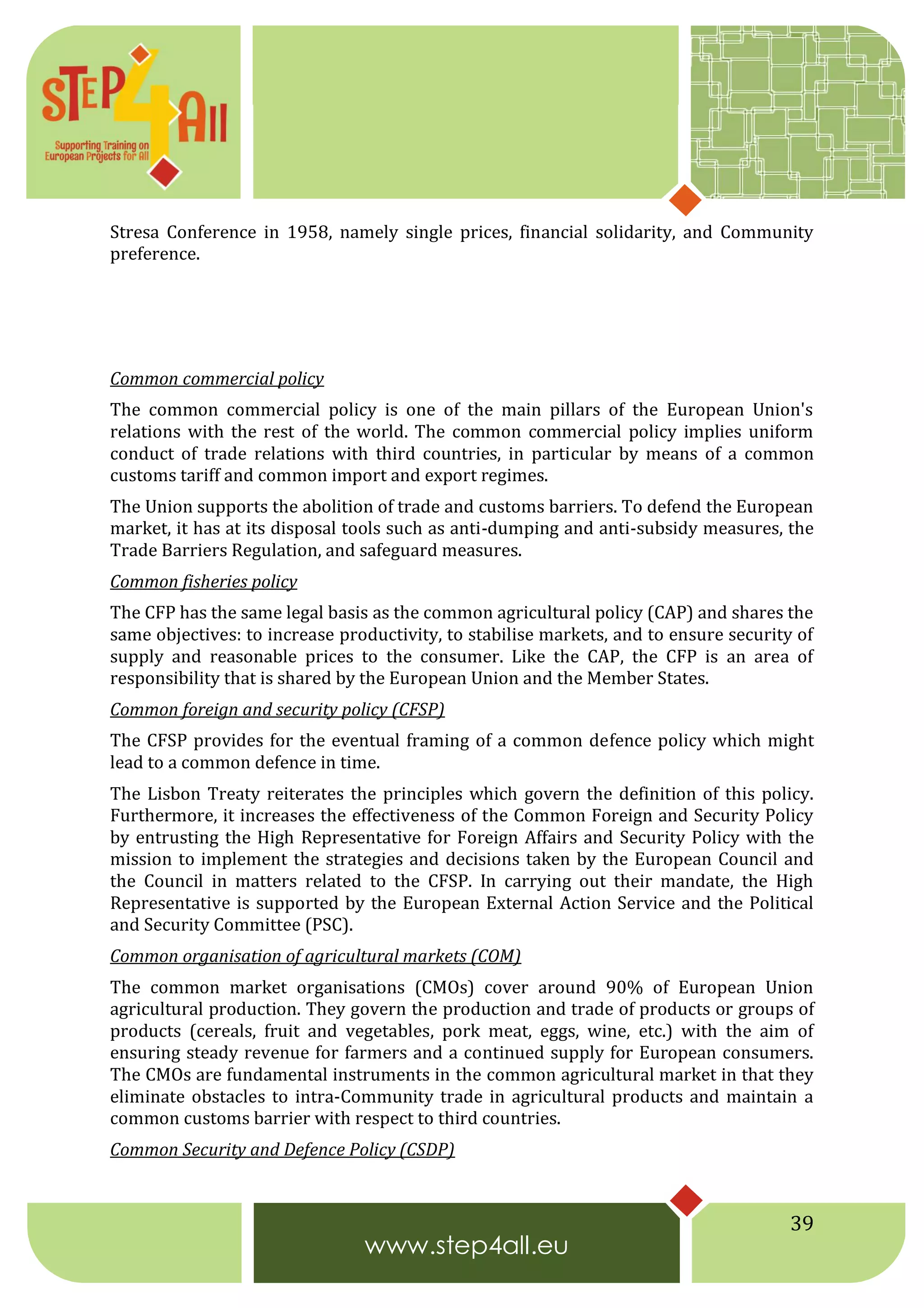 39
Stresa Conference in 1958, namely single prices, financial solidarity, and Community
preference.
Common commercial policy
The common commercial policy is one of the main pillars of the European Union's
relations with the rest of the world. The common commercial policy implies uniform
conduct of trade relations with third countries, in particular by means of a common
customs tariff and common import and export regimes.
The Union supports the abolition of trade and customs barriers. To defend the European
market, it has at its disposal tools such as anti-dumping and anti-subsidy measures, the
Trade Barriers Regulation, and safeguard measures.
Common fisheries policy
The CFP has the same legal basis as the common agricultural policy (CAP) and shares the
same objectives: to increase productivity, to stabilise markets, and to ensure security of
supply and reasonable prices to the consumer. Like the CAP, the CFP is an area of
responsibility that is shared by the European Union and the Member States.
Common foreign and security policy (CFSP)
The CFSP provides for the eventual framing of a common defence policy which might
lead to a common defence in time.
The Lisbon Treaty reiterates the principles which govern the definition of this policy.
Furthermore, it increases the effectiveness of the Common Foreign and Security Policy
by entrusting the High Representative for Foreign Affairs and Security Policy with the
mission to implement the strategies and decisions taken by the European Council and
the Council in matters related to the CFSP. In carrying out their mandate, the High
Representative is supported by the European External Action Service and the Political
and Security Committee (PSC).
Common organisation of agricultural markets (COM)
The common market organisations (CMOs) cover around 90% of European Union
agricultural production. They govern the production and trade of products or groups of
products (cereals, fruit and vegetables, pork meat, eggs, wine, etc.) with the aim of
ensuring steady revenue for farmers and a continued supply for European consumers.
The CMOs are fundamental instruments in the common agricultural market in that they
eliminate obstacles to intra-Community trade in agricultural products and maintain a
common customs barrier with respect to third countries.
Common Security and Defence Policy (CSDP)
 