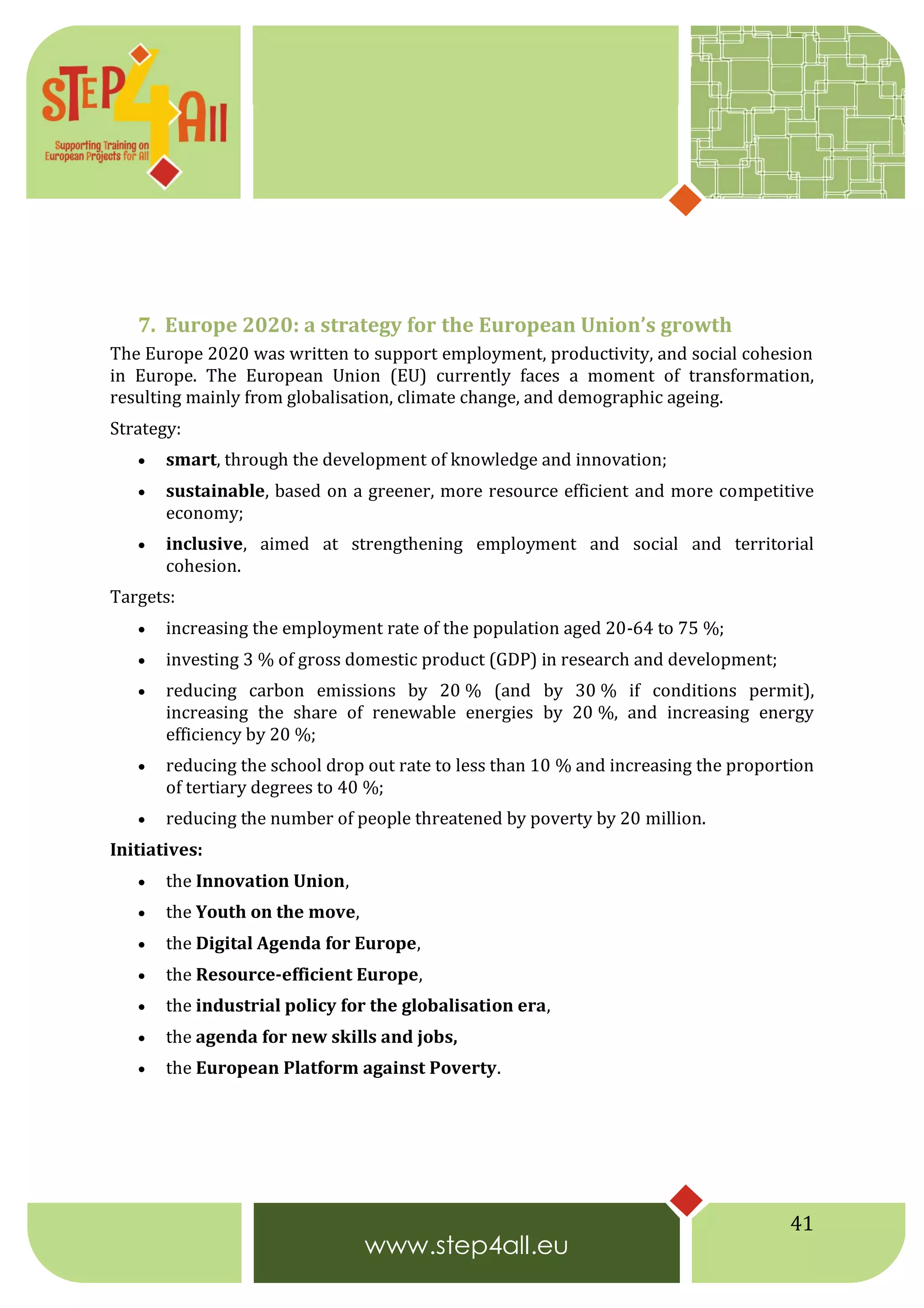 41
7. Europe 2020: a strategy for the European Union’s growth
The Europe 2020 was written to support employment, productivity, and social cohesion
in Europe. The European Union (EU) currently faces a moment of transformation,
resulting mainly from globalisation, climate change, and demographic ageing.
Strategy:
 smart, through the development of knowledge and innovation;
 sustainable, based on a greener, more resource efficient and more competitive
economy;
 inclusive, aimed at strengthening employment and social and territorial
cohesion.
Targets:
 increasing the employment rate of the population aged 20-64 to 75 %;
 investing 3 % of gross domestic product (GDP) in research and development;
 reducing carbon emissions by 20 % (and by 30 % if conditions permit),
increasing the share of renewable energies by 20 %, and increasing energy
efficiency by 20 %;
 reducing the school drop out rate to less than 10 % and increasing the proportion
of tertiary degrees to 40 %;
 reducing the number of people threatened by poverty by 20 million.
Initiatives:
 the Innovation Union,
 the Youth on the move,
 the Digital Agenda for Europe,
 the Resource-efficient Europe,
 the industrial policy for the globalisation era,
 the agenda for new skills and jobs,
 the European Platform against Poverty.
 
