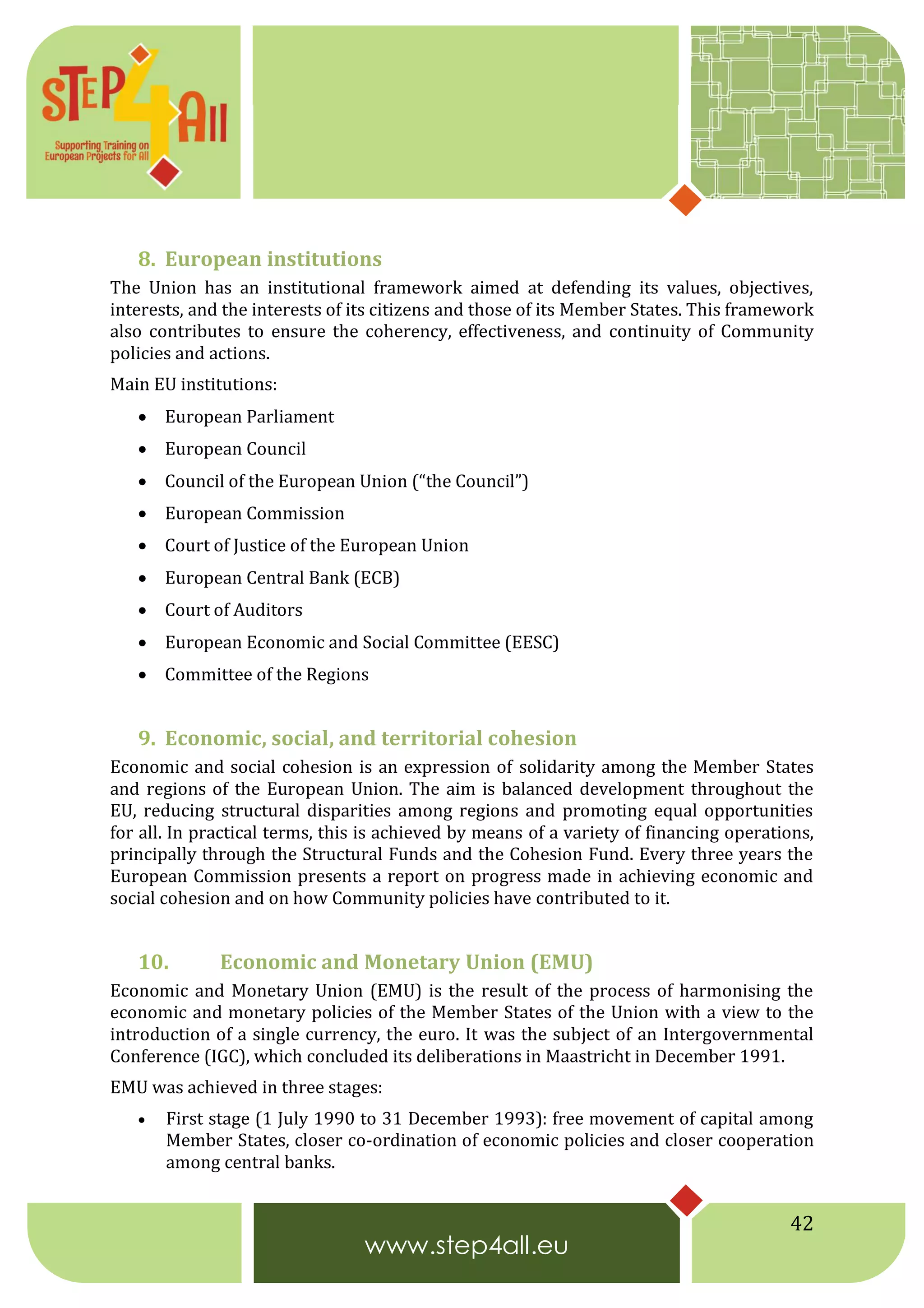 42
8. European institutions
The Union has an institutional framework aimed at defending its values, objectives,
interests, and the interests of its citizens and those of its Member States. This framework
also contributes to ensure the coherency, effectiveness, and continuity of Community
policies and actions.
Main EU institutions:
 European Parliament
 European Council
 Council of the European Union (“the Council”)
 European Commission
 Court of Justice of the European Union
 European Central Bank (ECB)
 Court of Auditors
 European Economic and Social Committee (EESC)
 Committee of the Regions
9. Economic, social, and territorial cohesion
Economic and social cohesion is an expression of solidarity among the Member States
and regions of the European Union. The aim is balanced development throughout the
EU, reducing structural disparities among regions and promoting equal opportunities
for all. In practical terms, this is achieved by means of a variety of financing operations,
principally through the Structural Funds and the Cohesion Fund. Every three years the
European Commission presents a report on progress made in achieving economic and
social cohesion and on how Community policies have contributed to it.
10. Economic and Monetary Union (EMU)
Economic and Monetary Union (EMU) is the result of the process of harmonising the
economic and monetary policies of the Member States of the Union with a view to the
introduction of a single currency, the euro. It was the subject of an Intergovernmental
Conference (IGC), which concluded its deliberations in Maastricht in December 1991.
EMU was achieved in three stages:
 First stage (1 July 1990 to 31 December 1993): free movement of capital among
Member States, closer co-ordination of economic policies and closer cooperation
among central banks.
 