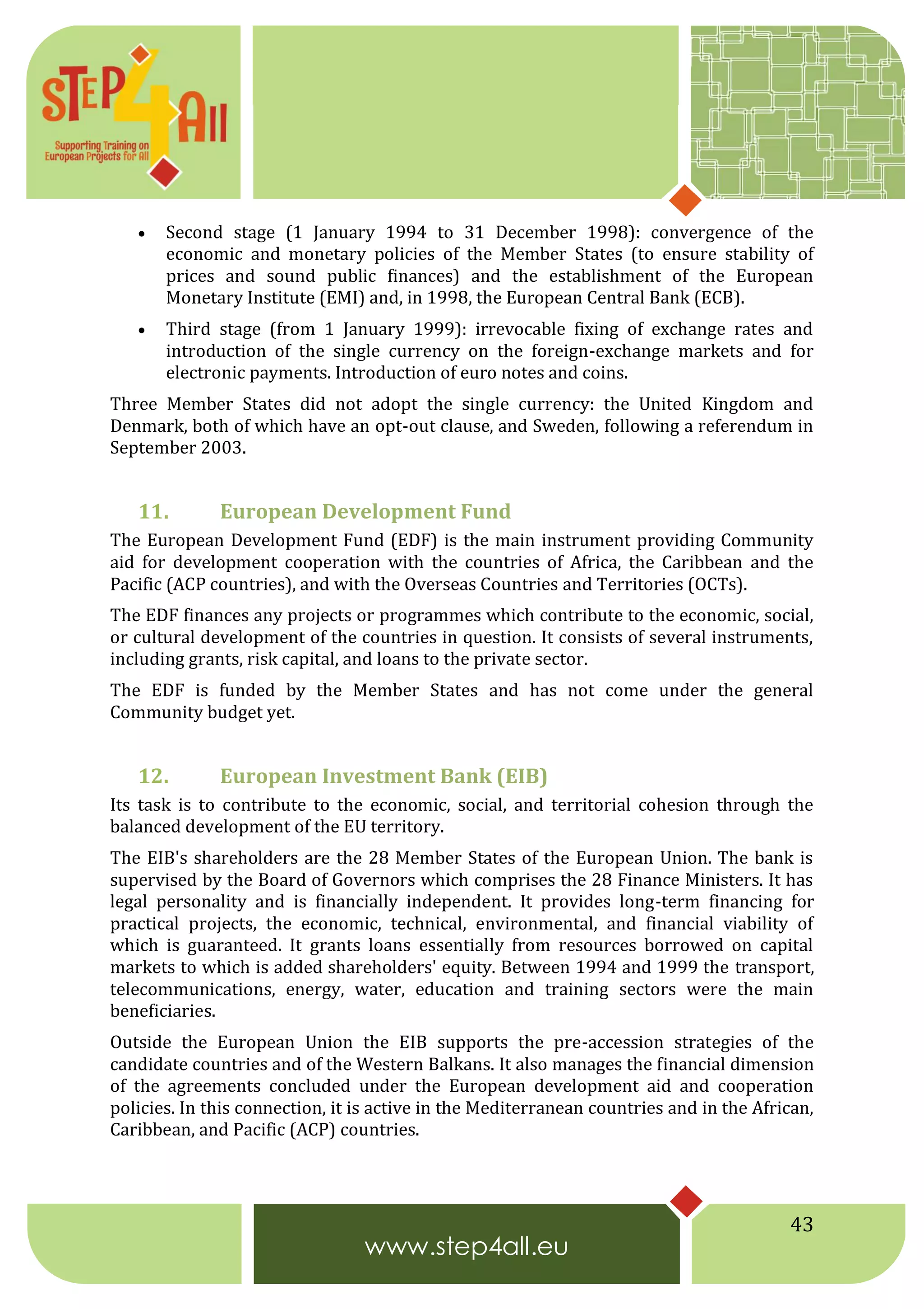 43
 Second stage (1 January 1994 to 31 December 1998): convergence of the
economic and monetary policies of the Member States (to ensure stability of
prices and sound public finances) and the establishment of the European
Monetary Institute (EMI) and, in 1998, the European Central Bank (ECB).
 Third stage (from 1 January 1999): irrevocable fixing of exchange rates and
introduction of the single currency on the foreign-exchange markets and for
electronic payments. Introduction of euro notes and coins.
Three Member States did not adopt the single currency: the United Kingdom and
Denmark, both of which have an opt-out clause, and Sweden, following a referendum in
September 2003.
11. European Development Fund
The European Development Fund (EDF) is the main instrument providing Community
aid for development cooperation with the countries of Africa, the Caribbean and the
Pacific (ACP countries), and with the Overseas Countries and Territories (OCTs).
The EDF finances any projects or programmes which contribute to the economic, social,
or cultural development of the countries in question. It consists of several instruments,
including grants, risk capital, and loans to the private sector.
The EDF is funded by the Member States and has not come under the general
Community budget yet.
12. European Investment Bank (EIB)
Its task is to contribute to the economic, social, and territorial cohesion through the
balanced development of the EU territory.
The EIB's shareholders are the 28 Member States of the European Union. The bank is
supervised by the Board of Governors which comprises the 28 Finance Ministers. It has
legal personality and is financially independent. It provides long-term financing for
practical projects, the economic, technical, environmental, and financial viability of
which is guaranteed. It grants loans essentially from resources borrowed on capital
markets to which is added shareholders' equity. Between 1994 and 1999 the transport,
telecommunications, energy, water, education and training sectors were the main
beneficiaries.
Outside the European Union the EIB supports the pre-accession strategies of the
candidate countries and of the Western Balkans. It also manages the financial dimension
of the agreements concluded under the European development aid and cooperation
policies. In this connection, it is active in the Mediterranean countries and in the African,
Caribbean, and Pacific (ACP) countries.
 
