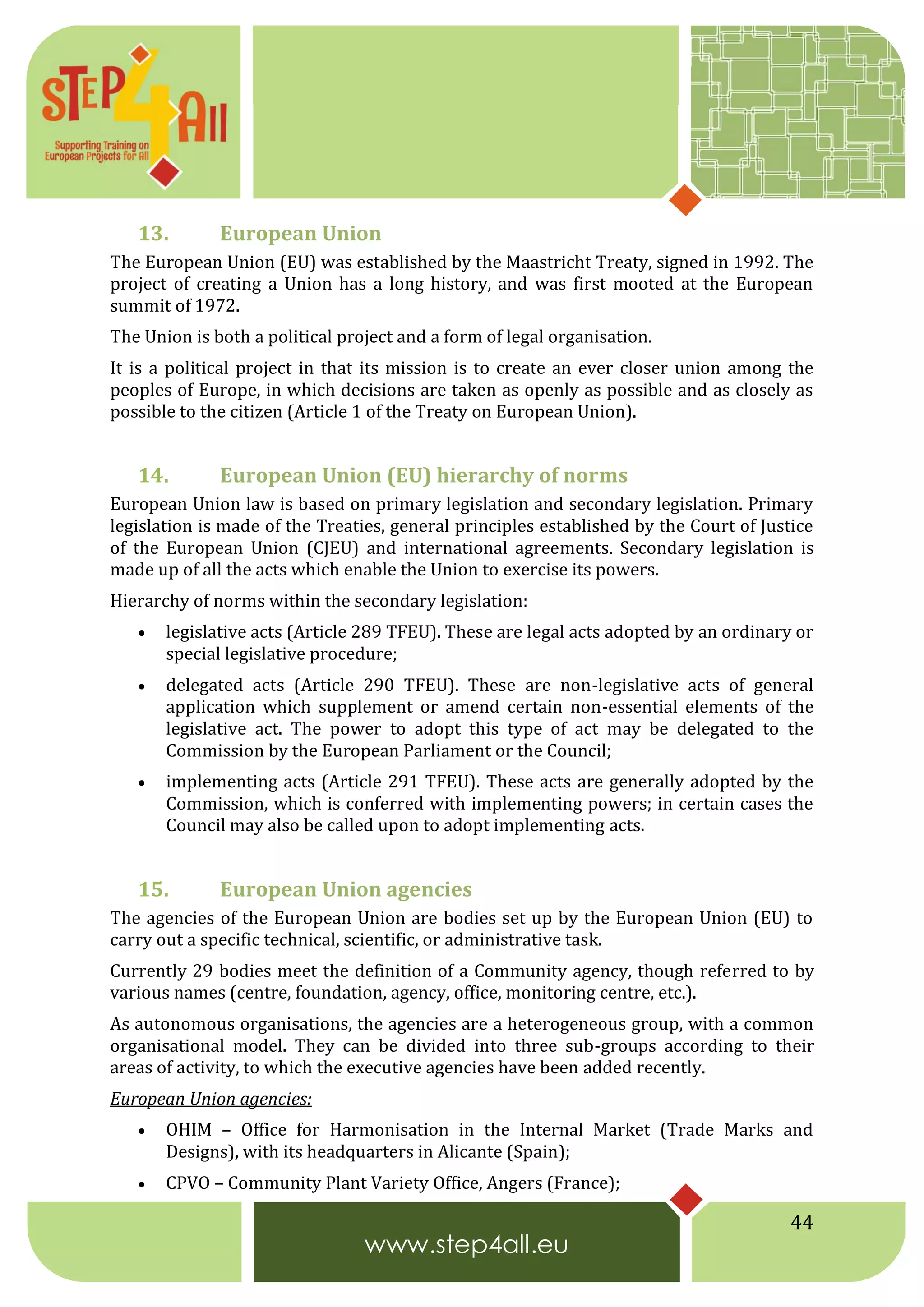 44
13. European Union
The European Union (EU) was established by the Maastricht Treaty, signed in 1992. The
project of creating a Union has a long history, and was first mooted at the European
summit of 1972.
The Union is both a political project and a form of legal organisation.
It is a political project in that its mission is to create an ever closer union among the
peoples of Europe, in which decisions are taken as openly as possible and as closely as
possible to the citizen (Article 1 of the Treaty on European Union).
14. European Union (EU) hierarchy of norms
European Union law is based on primary legislation and secondary legislation. Primary
legislation is made of the Treaties, general principles established by the Court of Justice
of the European Union (CJEU) and international agreements. Secondary legislation is
made up of all the acts which enable the Union to exercise its powers.
Hierarchy of norms within the secondary legislation:
 legislative acts (Article 289 TFEU). These are legal acts adopted by an ordinary or
special legislative procedure;
 delegated acts (Article 290 TFEU). These are non-legislative acts of general
application which supplement or amend certain non-essential elements of the
legislative act. The power to adopt this type of act may be delegated to the
Commission by the European Parliament or the Council;
 implementing acts (Article 291 TFEU). These acts are generally adopted by the
Commission, which is conferred with implementing powers; in certain cases the
Council may also be called upon to adopt implementing acts.
15. European Union agencies
The agencies of the European Union are bodies set up by the European Union (EU) to
carry out a specific technical, scientific, or administrative task.
Currently 29 bodies meet the definition of a Community agency, though referred to by
various names (centre, foundation, agency, office, monitoring centre, etc.).
As autonomous organisations, the agencies are a heterogeneous group, with a common
organisational model. They can be divided into three sub-groups according to their
areas of activity, to which the executive agencies have been added recently.
European Union agencies:
 OHIM – Office for Harmonisation in the Internal Market (Trade Marks and
Designs), with its headquarters in Alicante (Spain);
 CPVO – Community Plant Variety Office, Angers (France);
 