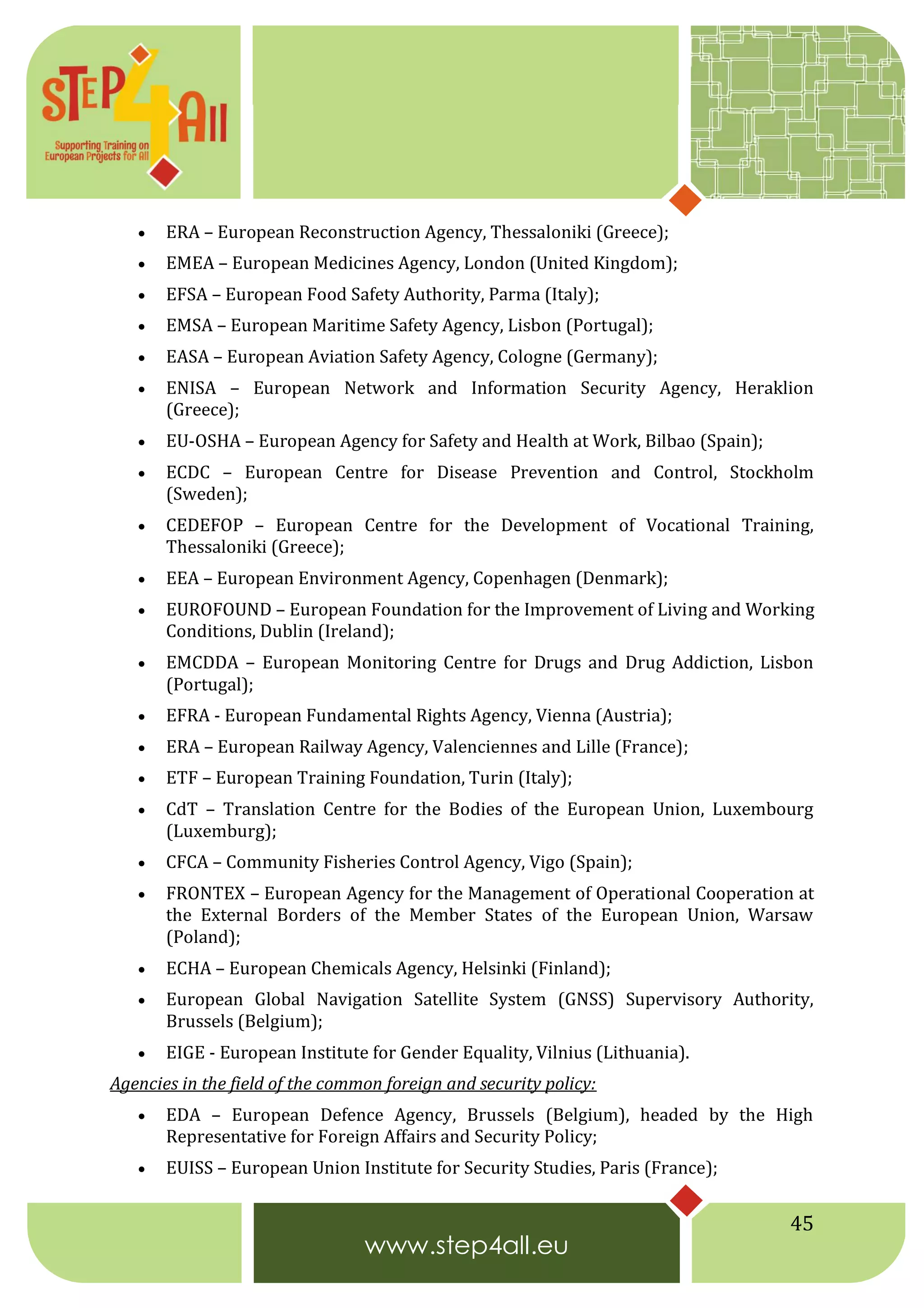 45
 ERA – European Reconstruction Agency, Thessaloniki (Greece);
 EMEA – European Medicines Agency, London (United Kingdom);
 EFSA – European Food Safety Authority, Parma (Italy);
 EMSA – European Maritime Safety Agency, Lisbon (Portugal);
 EASA – European Aviation Safety Agency, Cologne (Germany);
 ENISA – European Network and Information Security Agency, Heraklion
(Greece);
 EU-OSHA – European Agency for Safety and Health at Work, Bilbao (Spain);
 ECDC – European Centre for Disease Prevention and Control, Stockholm
(Sweden);
 CEDEFOP – European Centre for the Development of Vocational Training,
Thessaloniki (Greece);
 EEA – European Environment Agency, Copenhagen (Denmark);
 EUROFOUND – European Foundation for the Improvement of Living and Working
Conditions, Dublin (Ireland);
 EMCDDA – European Monitoring Centre for Drugs and Drug Addiction, Lisbon
(Portugal);
 EFRA - European Fundamental Rights Agency, Vienna (Austria);
 ERA – European Railway Agency, Valenciennes and Lille (France);
 ETF – European Training Foundation, Turin (Italy);
 CdT – Translation Centre for the Bodies of the European Union, Luxembourg
(Luxemburg);
 CFCA – Community Fisheries Control Agency, Vigo (Spain);
 FRONTEX – European Agency for the Management of Operational Cooperation at
the External Borders of the Member States of the European Union, Warsaw
(Poland);
 ECHA – European Chemicals Agency, Helsinki (Finland);
 European Global Navigation Satellite System (GNSS) Supervisory Authority,
Brussels (Belgium);
 EIGE - European Institute for Gender Equality, Vilnius (Lithuania).
Agencies in the field of the common foreign and security policy:
 EDA – European Defence Agency, Brussels (Belgium), headed by the High
Representative for Foreign Affairs and Security Policy;
 EUISS – European Union Institute for Security Studies, Paris (France);
 