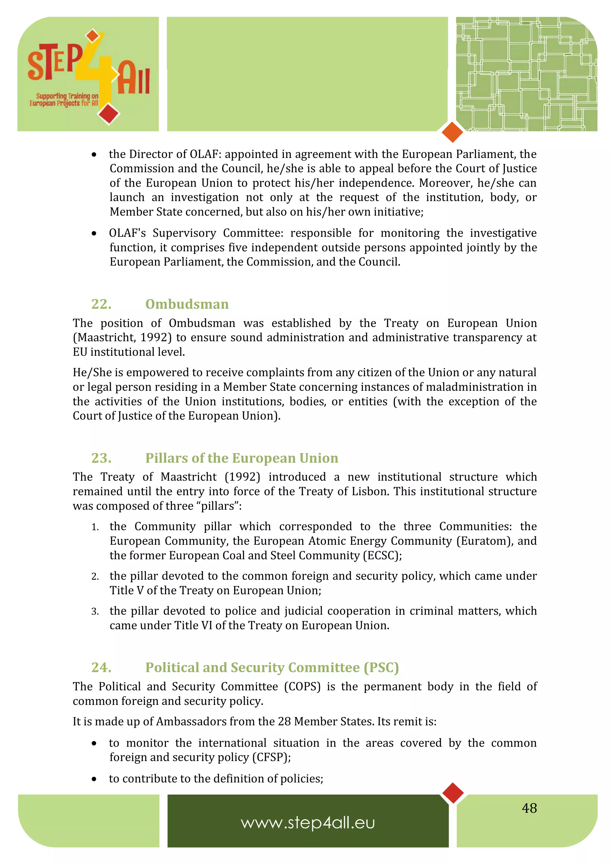 48
 the Director of OLAF: appointed in agreement with the European Parliament, the
Commission and the Council, he/she is able to appeal before the Court of Justice
of the European Union to protect his/her independence. Moreover, he/she can
launch an investigation not only at the request of the institution, body, or
Member State concerned, but also on his/her own initiative;
 OLAF's Supervisory Committee: responsible for monitoring the investigative
function, it comprises five independent outside persons appointed jointly by the
European Parliament, the Commission, and the Council.
22. Ombudsman
The position of Ombudsman was established by the Treaty on European Union
(Maastricht, 1992) to ensure sound administration and administrative transparency at
EU institutional level.
He/She is empowered to receive complaints from any citizen of the Union or any natural
or legal person residing in a Member State concerning instances of maladministration in
the activities of the Union institutions, bodies, or entities (with the exception of the
Court of Justice of the European Union).
23. Pillars of the European Union
The Treaty of Maastricht (1992) introduced a new institutional structure which
remained until the entry into force of the Treaty of Lisbon. This institutional structure
was composed of three “pillars”:
1. the Community pillar which corresponded to the three Communities: the
European Community, the European Atomic Energy Community (Euratom), and
the former European Coal and Steel Community (ECSC);
2. the pillar devoted to the common foreign and security policy, which came under
Title V of the Treaty on European Union;
3. the pillar devoted to police and judicial cooperation in criminal matters, which
came under Title VI of the Treaty on European Union.
24. Political and Security Committee (PSC)
The Political and Security Committee (COPS) is the permanent body in the field of
common foreign and security policy.
It is made up of Ambassadors from the 28 Member States. Its remit is:
 to monitor the international situation in the areas covered by the common
foreign and security policy (CFSP);
 to contribute to the definition of policies;
 