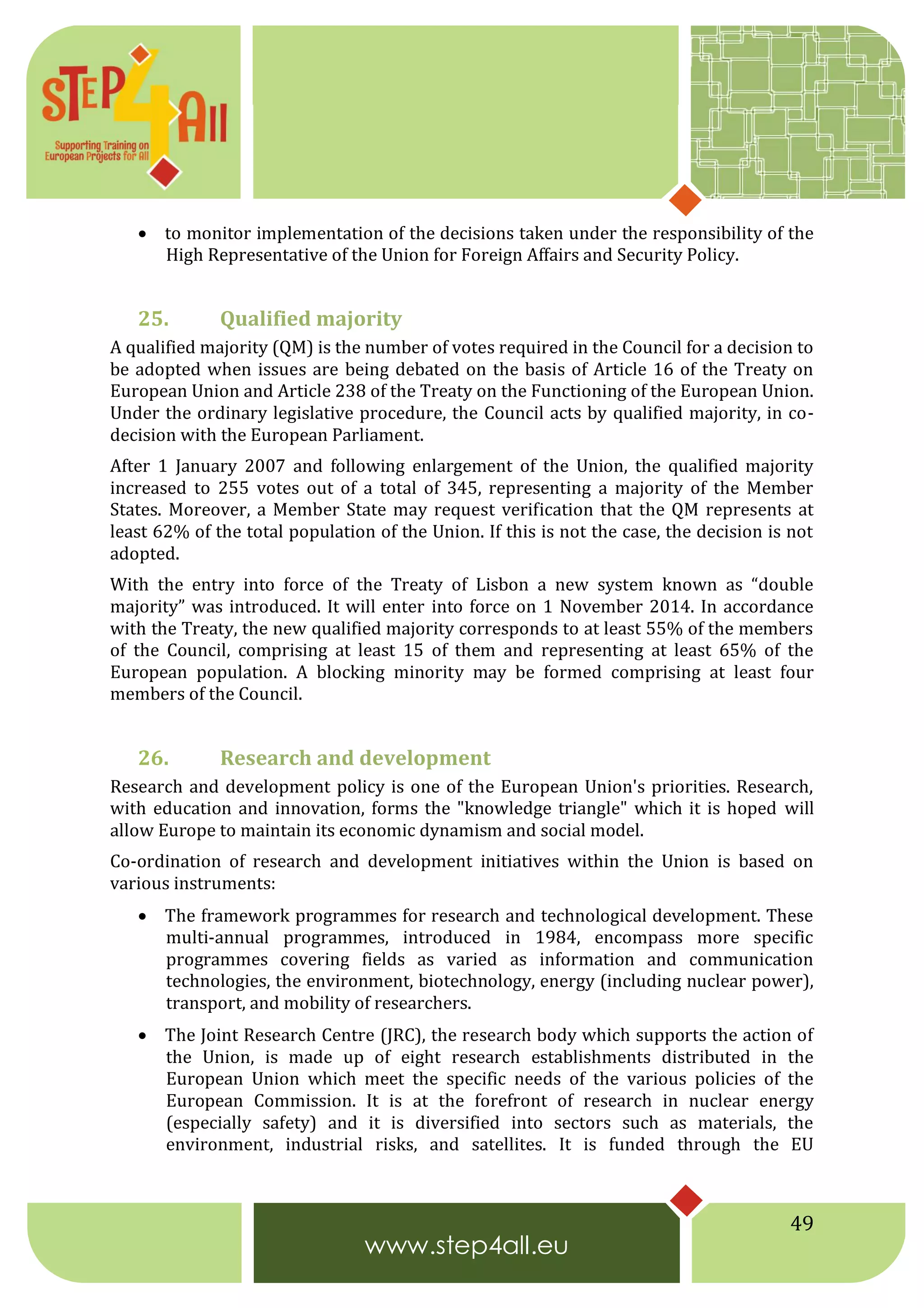 49
 to monitor implementation of the decisions taken under the responsibility of the
High Representative of the Union for Foreign Affairs and Security Policy.
25. Qualified majority
A qualified majority (QM) is the number of votes required in the Council for a decision to
be adopted when issues are being debated on the basis of Article 16 of the Treaty on
European Union and Article 238 of the Treaty on the Functioning of the European Union.
Under the ordinary legislative procedure, the Council acts by qualified majority, in co-
decision with the European Parliament.
After 1 January 2007 and following enlargement of the Union, the qualified majority
increased to 255 votes out of a total of 345, representing a majority of the Member
States. Moreover, a Member State may request verification that the QM represents at
least 62% of the total population of the Union. If this is not the case, the decision is not
adopted.
With the entry into force of the Treaty of Lisbon a new system known as “double
majority” was introduced. It will enter into force on 1 November 2014. In accordance
with the Treaty, the new qualified majority corresponds to at least 55% of the members
of the Council, comprising at least 15 of them and representing at least 65% of the
European population. A blocking minority may be formed comprising at least four
members of the Council.
26. Research and development
Research and development policy is one of the European Union's priorities. Research,
with education and innovation, forms the "knowledge triangle" which it is hoped will
allow Europe to maintain its economic dynamism and social model.
Co-ordination of research and development initiatives within the Union is based on
various instruments:
 The framework programmes for research and technological development. These
multi-annual programmes, introduced in 1984, encompass more specific
programmes covering fields as varied as information and communication
technologies, the environment, biotechnology, energy (including nuclear power),
transport, and mobility of researchers.
 The Joint Research Centre (JRC), the research body which supports the action of
the Union, is made up of eight research establishments distributed in the
European Union which meet the specific needs of the various policies of the
European Commission. It is at the forefront of research in nuclear energy
(especially safety) and it is diversified into sectors such as materials, the
environment, industrial risks, and satellites. It is funded through the EU
 