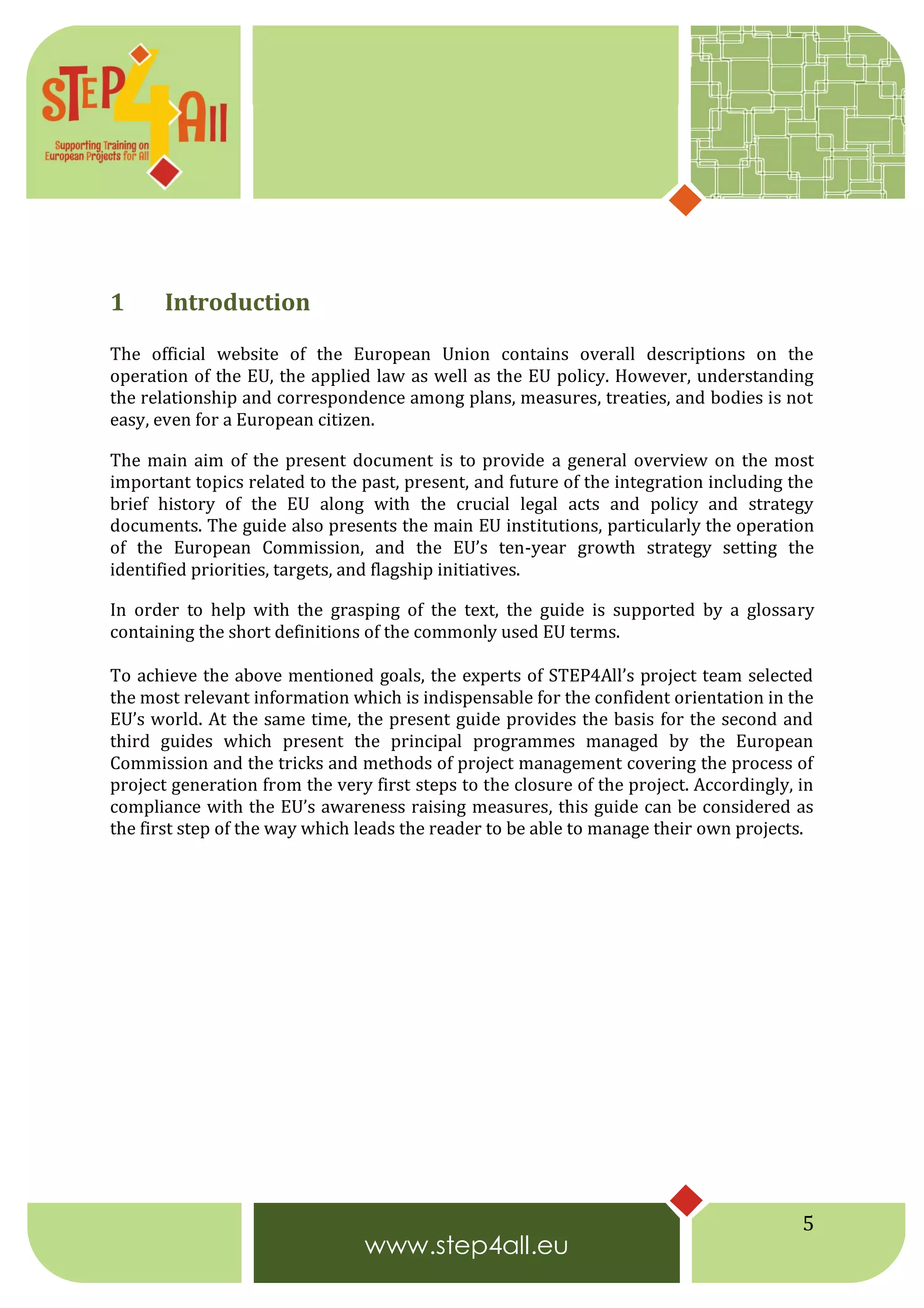 5
1 Introduction
The official website of the European Union contains overall descriptions on the
operation of the EU, the applied law as well as the EU policy. However, understanding
the relationship and correspondence among plans, measures, treaties, and bodies is not
easy, even for a European citizen.
The main aim of the present document is to provide a general overview on the most
important topics related to the past, present, and future of the integration including the
brief history of the EU along with the crucial legal acts and policy and strategy
documents. The guide also presents the main EU institutions, particularly the operation
of the European Commission, and the EU’s ten-year growth strategy setting the
identified priorities, targets, and flagship initiatives.
In order to help with the grasping of the text, the guide is supported by a glossary
containing the short definitions of the commonly used EU terms.
To achieve the above mentioned goals, the experts of STEP4All’s project team selected
the most relevant information which is indispensable for the confident orientation in the
EU’s world. At the same time, the present guide provides the basis for the second and
third guides which present the principal programmes managed by the European
Commission and the tricks and methods of project management covering the process of
project generation from the very first steps to the closure of the project. Accordingly, in
compliance with the EU’s awareness raising measures, this guide can be considered as
the first step of the way which leads the reader to be able to manage their own projects.
 