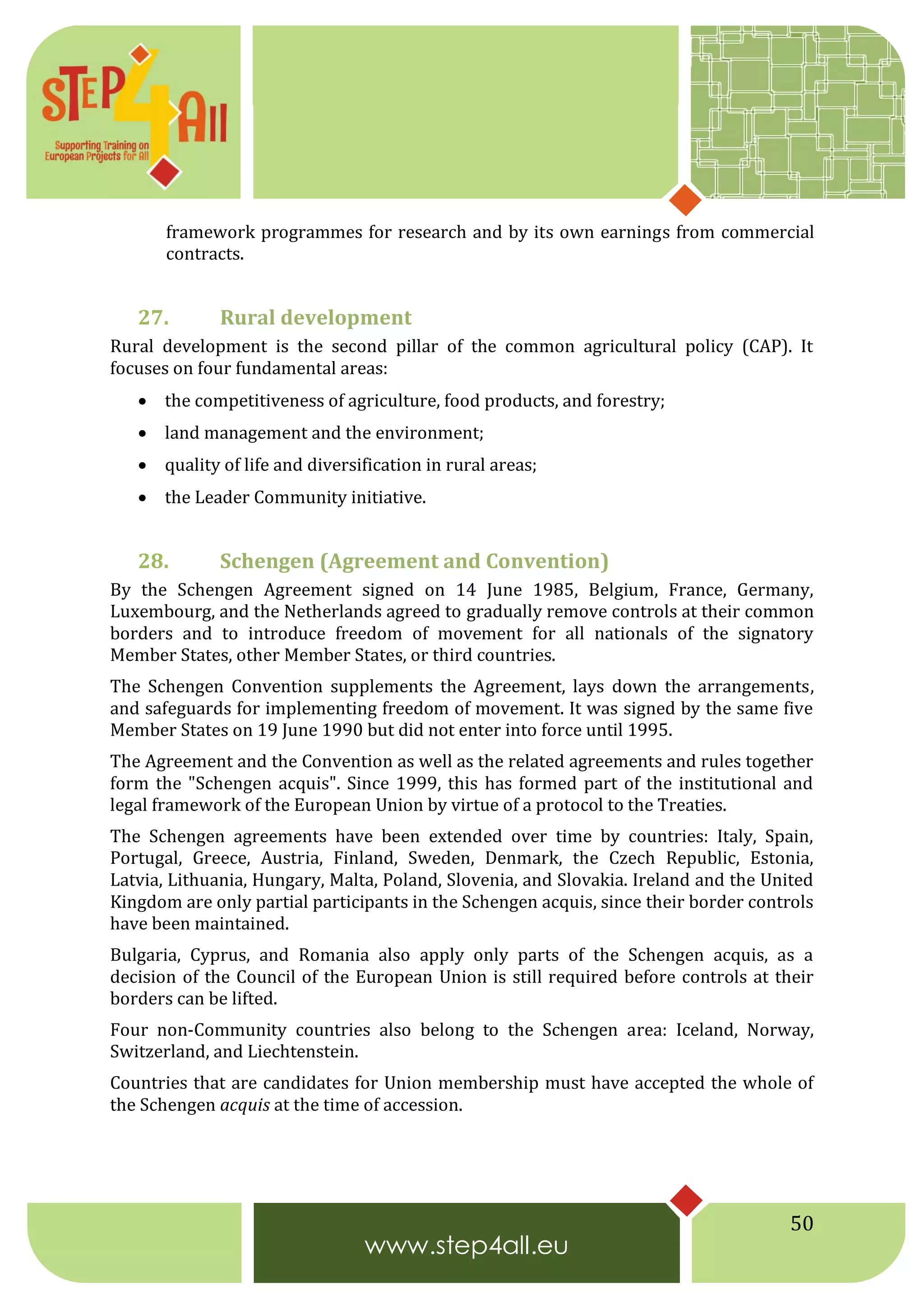 50
framework programmes for research and by its own earnings from commercial
contracts.
27. Rural development
Rural development is the second pillar of the common agricultural policy (CAP). It
focuses on four fundamental areas:
 the competitiveness of agriculture, food products, and forestry;
 land management and the environment;
 quality of life and diversification in rural areas;
 the Leader Community initiative.
28. Schengen (Agreement and Convention)
By the Schengen Agreement signed on 14 June 1985, Belgium, France, Germany,
Luxembourg, and the Netherlands agreed to gradually remove controls at their common
borders and to introduce freedom of movement for all nationals of the signatory
Member States, other Member States, or third countries.
The Schengen Convention supplements the Agreement, lays down the arrangements,
and safeguards for implementing freedom of movement. It was signed by the same five
Member States on 19 June 1990 but did not enter into force until 1995.
The Agreement and the Convention as well as the related agreements and rules together
form the "Schengen acquis". Since 1999, this has formed part of the institutional and
legal framework of the European Union by virtue of a protocol to the Treaties.
The Schengen agreements have been extended over time by countries: Italy, Spain,
Portugal, Greece, Austria, Finland, Sweden, Denmark, the Czech Republic, Estonia,
Latvia, Lithuania, Hungary, Malta, Poland, Slovenia, and Slovakia. Ireland and the United
Kingdom are only partial participants in the Schengen acquis, since their border controls
have been maintained.
Bulgaria, Cyprus, and Romania also apply only parts of the Schengen acquis, as a
decision of the Council of the European Union is still required before controls at their
borders can be lifted.
Four non-Community countries also belong to the Schengen area: Iceland, Norway,
Switzerland, and Liechtenstein.
Countries that are candidates for Union membership must have accepted the whole of
the Schengen acquis at the time of accession.
 