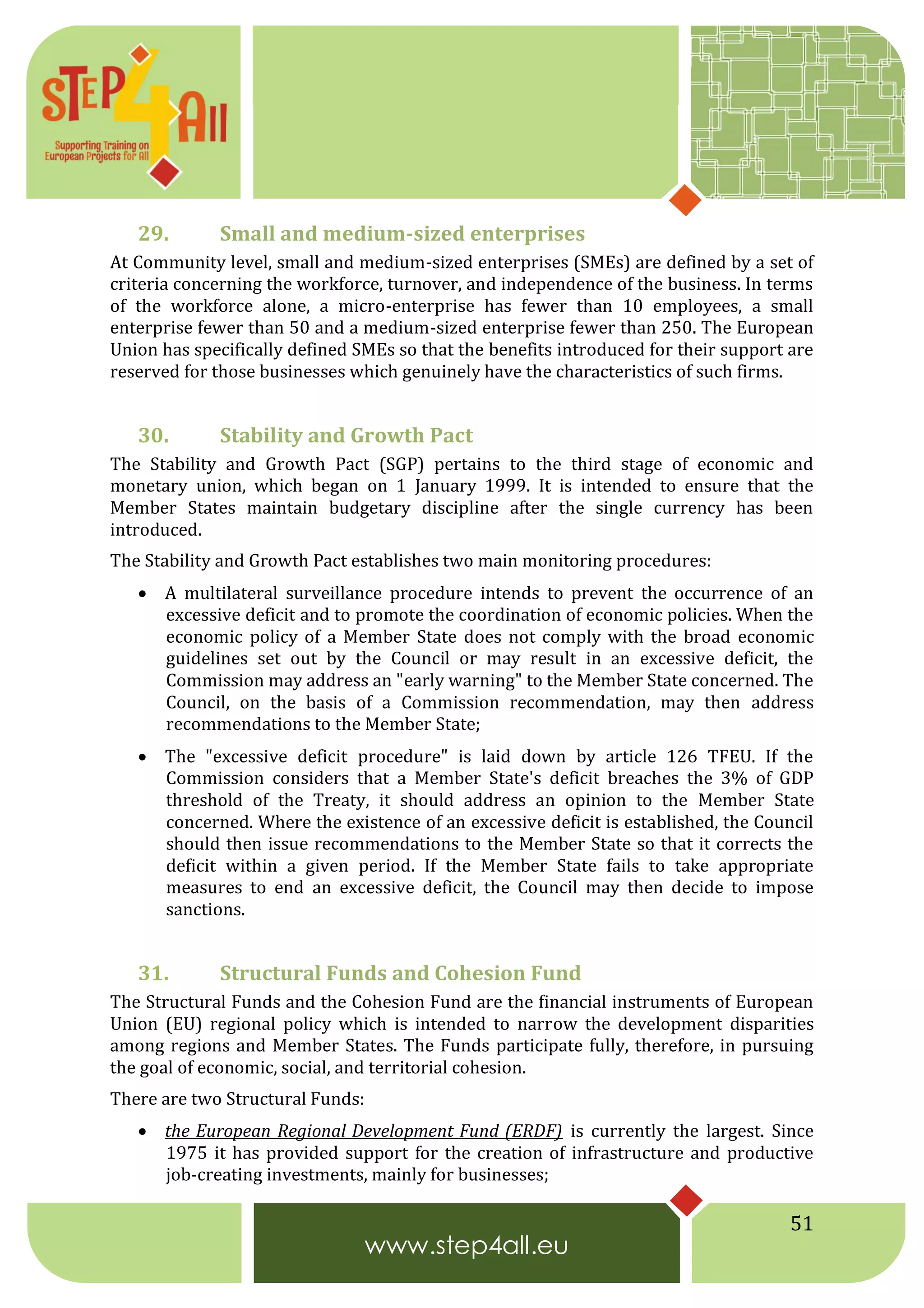 51
29. Small and medium-sized enterprises
At Community level, small and medium-sized enterprises (SMEs) are defined by a set of
criteria concerning the workforce, turnover, and independence of the business. In terms
of the workforce alone, a micro-enterprise has fewer than 10 employees, a small
enterprise fewer than 50 and a medium-sized enterprise fewer than 250. The European
Union has specifically defined SMEs so that the benefits introduced for their support are
reserved for those businesses which genuinely have the characteristics of such firms.
30. Stability and Growth Pact
The Stability and Growth Pact (SGP) pertains to the third stage of economic and
monetary union, which began on 1 January 1999. It is intended to ensure that the
Member States maintain budgetary discipline after the single currency has been
introduced.
The Stability and Growth Pact establishes two main monitoring procedures:
 A multilateral surveillance procedure intends to prevent the occurrence of an
excessive deficit and to promote the coordination of economic policies. When the
economic policy of a Member State does not comply with the broad economic
guidelines set out by the Council or may result in an excessive deficit, the
Commission may address an "early warning" to the Member State concerned. The
Council, on the basis of a Commission recommendation, may then address
recommendations to the Member State;
 The "excessive deficit procedure" is laid down by article 126 TFEU. If the
Commission considers that a Member State's deficit breaches the 3% of GDP
threshold of the Treaty, it should address an opinion to the Member State
concerned. Where the existence of an excessive deficit is established, the Council
should then issue recommendations to the Member State so that it corrects the
deficit within a given period. If the Member State fails to take appropriate
measures to end an excessive deficit, the Council may then decide to impose
sanctions.
31. Structural Funds and Cohesion Fund
The Structural Funds and the Cohesion Fund are the financial instruments of European
Union (EU) regional policy which is intended to narrow the development disparities
among regions and Member States. The Funds participate fully, therefore, in pursuing
the goal of economic, social, and territorial cohesion.
There are two Structural Funds:
 the European Regional Development Fund (ERDF) is currently the largest. Since
1975 it has provided support for the creation of infrastructure and productive
job-creating investments, mainly for businesses;
 