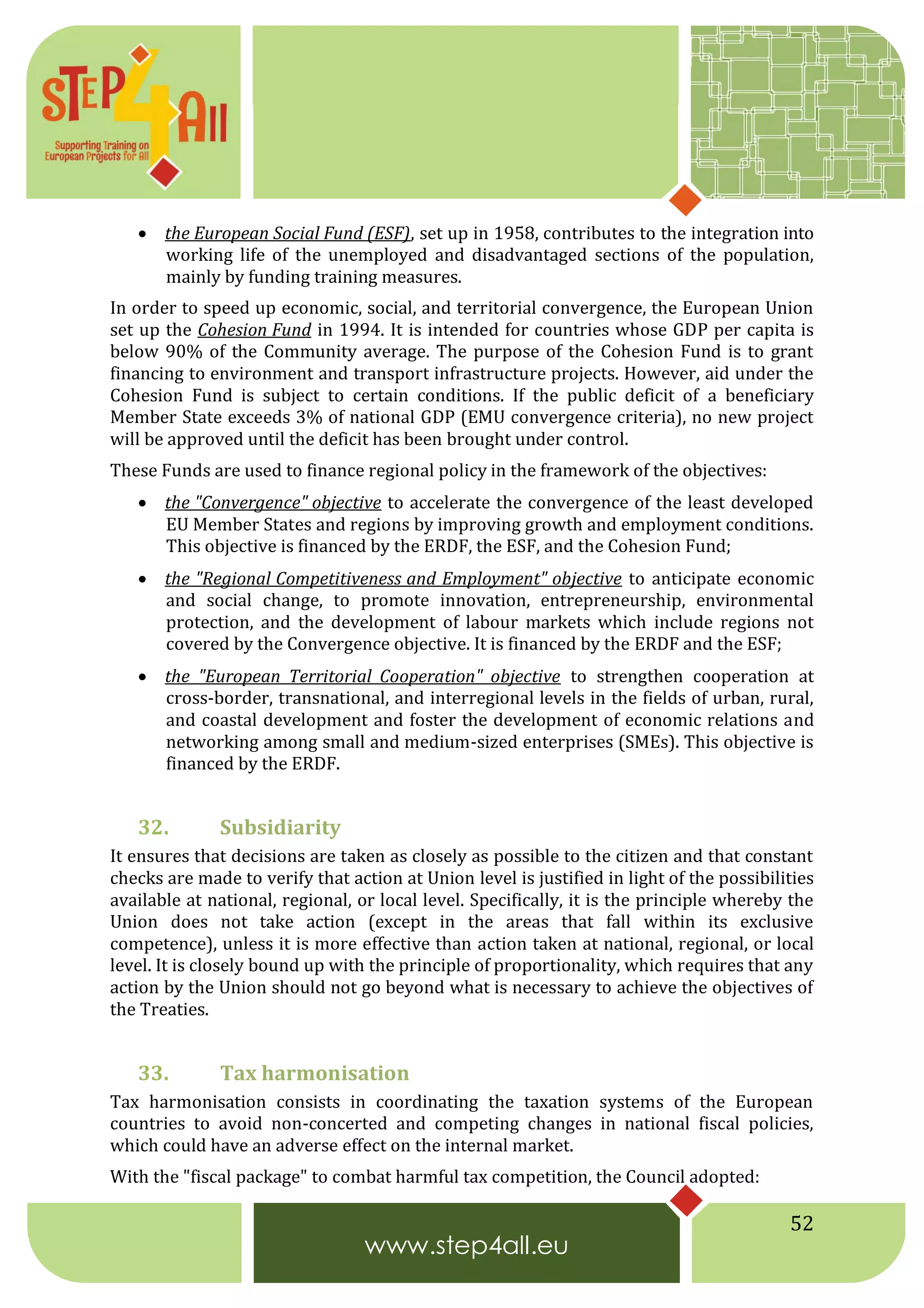 52
 the European Social Fund (ESF), set up in 1958, contributes to the integration into
working life of the unemployed and disadvantaged sections of the population,
mainly by funding training measures.
In order to speed up economic, social, and territorial convergence, the European Union
set up the Cohesion Fund in 1994. It is intended for countries whose GDP per capita is
below 90% of the Community average. The purpose of the Cohesion Fund is to grant
financing to environment and transport infrastructure projects. However, aid under the
Cohesion Fund is subject to certain conditions. If the public deficit of a beneficiary
Member State exceeds 3% of national GDP (EMU convergence criteria), no new project
will be approved until the deficit has been brought under control.
These Funds are used to finance regional policy in the framework of the objectives:
 the "Convergence" objective to accelerate the convergence of the least developed
EU Member States and regions by improving growth and employment conditions.
This objective is financed by the ERDF, the ESF, and the Cohesion Fund;
 the "Regional Competitiveness and Employment" objective to anticipate economic
and social change, to promote innovation, entrepreneurship, environmental
protection, and the development of labour markets which include regions not
covered by the Convergence objective. It is financed by the ERDF and the ESF;
 the "European Territorial Cooperation" objective to strengthen cooperation at
cross-border, transnational, and interregional levels in the fields of urban, rural,
and coastal development and foster the development of economic relations and
networking among small and medium-sized enterprises (SMEs). This objective is
financed by the ERDF.
32. Subsidiarity
It ensures that decisions are taken as closely as possible to the citizen and that constant
checks are made to verify that action at Union level is justified in light of the possibilities
available at national, regional, or local level. Specifically, it is the principle whereby the
Union does not take action (except in the areas that fall within its exclusive
competence), unless it is more effective than action taken at national, regional, or local
level. It is closely bound up with the principle of proportionality, which requires that any
action by the Union should not go beyond what is necessary to achieve the objectives of
the Treaties.
33. Tax harmonisation
Tax harmonisation consists in coordinating the taxation systems of the European
countries to avoid non-concerted and competing changes in national fiscal policies,
which could have an adverse effect on the internal market.
With the "fiscal package" to combat harmful tax competition, the Council adopted:
 
