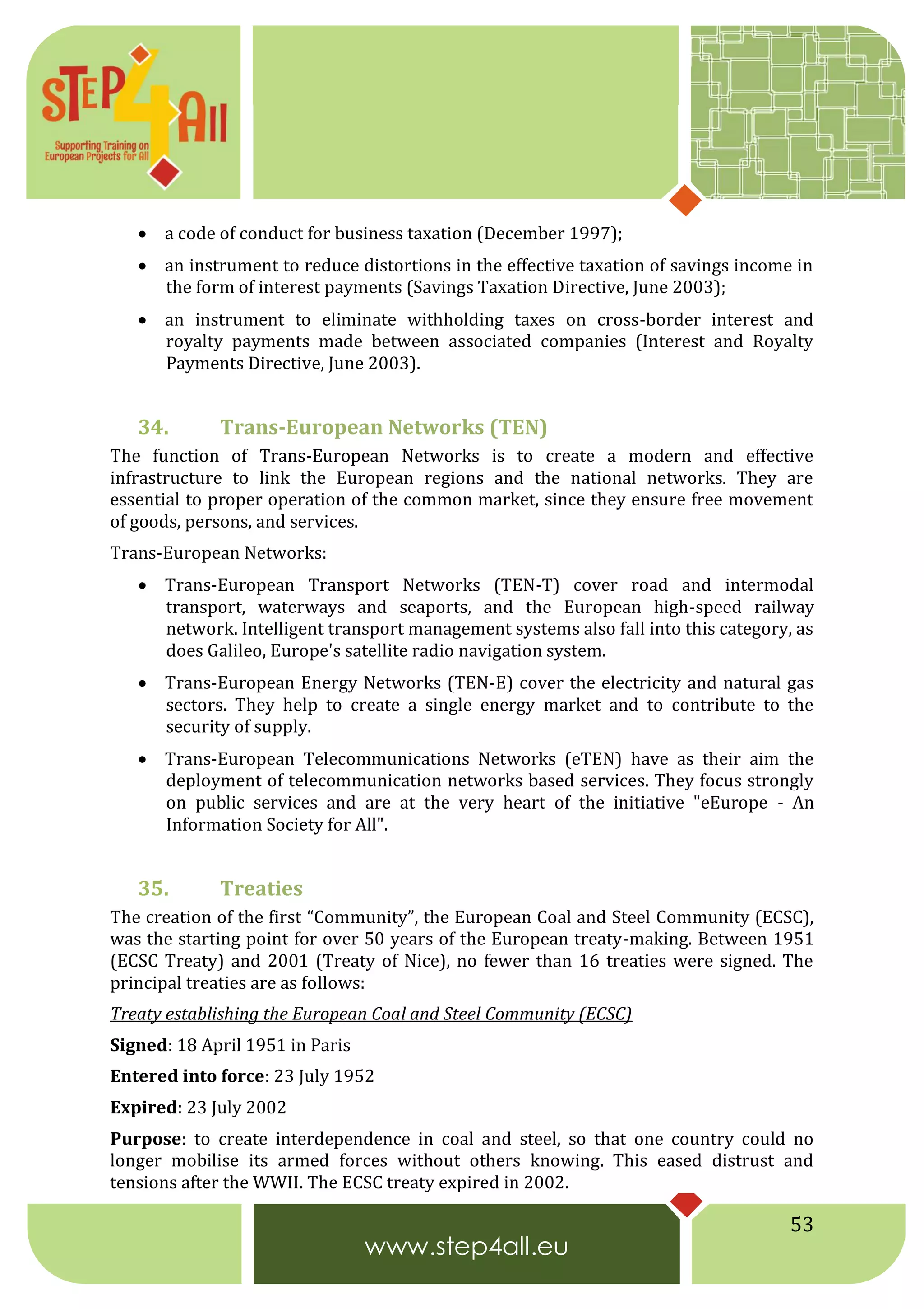 53
 a code of conduct for business taxation (December 1997);
 an instrument to reduce distortions in the effective taxation of savings income in
the form of interest payments (Savings Taxation Directive, June 2003);
 an instrument to eliminate withholding taxes on cross-border interest and
royalty payments made between associated companies (Interest and Royalty
Payments Directive, June 2003).
34. Trans-European Networks (TEN)
The function of Trans-European Networks is to create a modern and effective
infrastructure to link the European regions and the national networks. They are
essential to proper operation of the common market, since they ensure free movement
of goods, persons, and services.
Trans-European Networks:
 Trans-European Transport Networks (TEN-T) cover road and intermodal
transport, waterways and seaports, and the European high-speed railway
network. Intelligent transport management systems also fall into this category, as
does Galileo, Europe's satellite radio navigation system.
 Trans-European Energy Networks (TEN-E) cover the electricity and natural gas
sectors. They help to create a single energy market and to contribute to the
security of supply.
 Trans-European Telecommunications Networks (eTEN) have as their aim the
deployment of telecommunication networks based services. They focus strongly
on public services and are at the very heart of the initiative "eEurope - An
Information Society for All".
35. Treaties
The creation of the first “Community”, the European Coal and Steel Community (ECSC),
was the starting point for over 50 years of the European treaty-making. Between 1951
(ECSC Treaty) and 2001 (Treaty of Nice), no fewer than 16 treaties were signed. The
principal treaties are as follows:
Treaty establishing the European Coal and Steel Community (ECSC)
Signed: 18 April 1951 in Paris
Entered into force: 23 July 1952
Expired: 23 July 2002
Purpose: to create interdependence in coal and steel, so that one country could no
longer mobilise its armed forces without others knowing. This eased distrust and
tensions after the WWII. The ECSC treaty expired in 2002.
 
