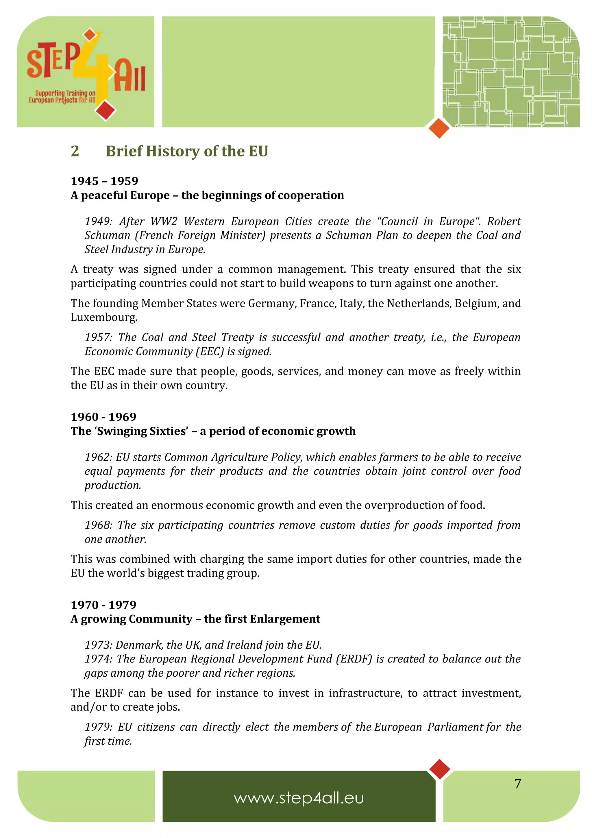 7
2 Brief History of the EU
1945 – 1959
A peaceful Europe – the beginnings of cooperation
1949: After WW2 Western European Cities create the “Council in Europe“. Robert
Schuman (French Foreign Minister) presents a Schuman Plan to deepen the Coal and
Steel Industry in Europe.
A treaty was signed under a common management. This treaty ensured that the six
participating countries could not start to build weapons to turn against one another.
The founding Member States were Germany, France, Italy, the Netherlands, Belgium, and
Luxembourg.
1957: The Coal and Steel Treaty is successful and another treaty, i.e., the European
Economic Community (EEC) is signed.
The EEC made sure that people, goods, services, and money can move as freely within
the EU as in their own country.
1960 - 1969
The ‘Swinging Sixties’ – a period of economic growth
1962: EU starts Common Agriculture Policy, which enables farmers to be able to receive
equal payments for their products and the countries obtain joint control over food
production.
This created an enormous economic growth and even the overproduction of food.
1968: The six participating countries remove custom duties for goods imported from
one another.
This was combined with charging the same import duties for other countries, made the
EU the world’s biggest trading group.
1970 - 1979
A growing Community – the first Enlargement
1973: Denmark, the UK, and Ireland join the EU.
1974: The European Regional Development Fund (ERDF) is created to balance out the
gaps among the poorer and richer regions.
The ERDF can be used for instance to invest in infrastructure, to attract investment,
and/or to create jobs.
1979: EU citizens can directly elect the members of the European Parliament for the
first time.
 