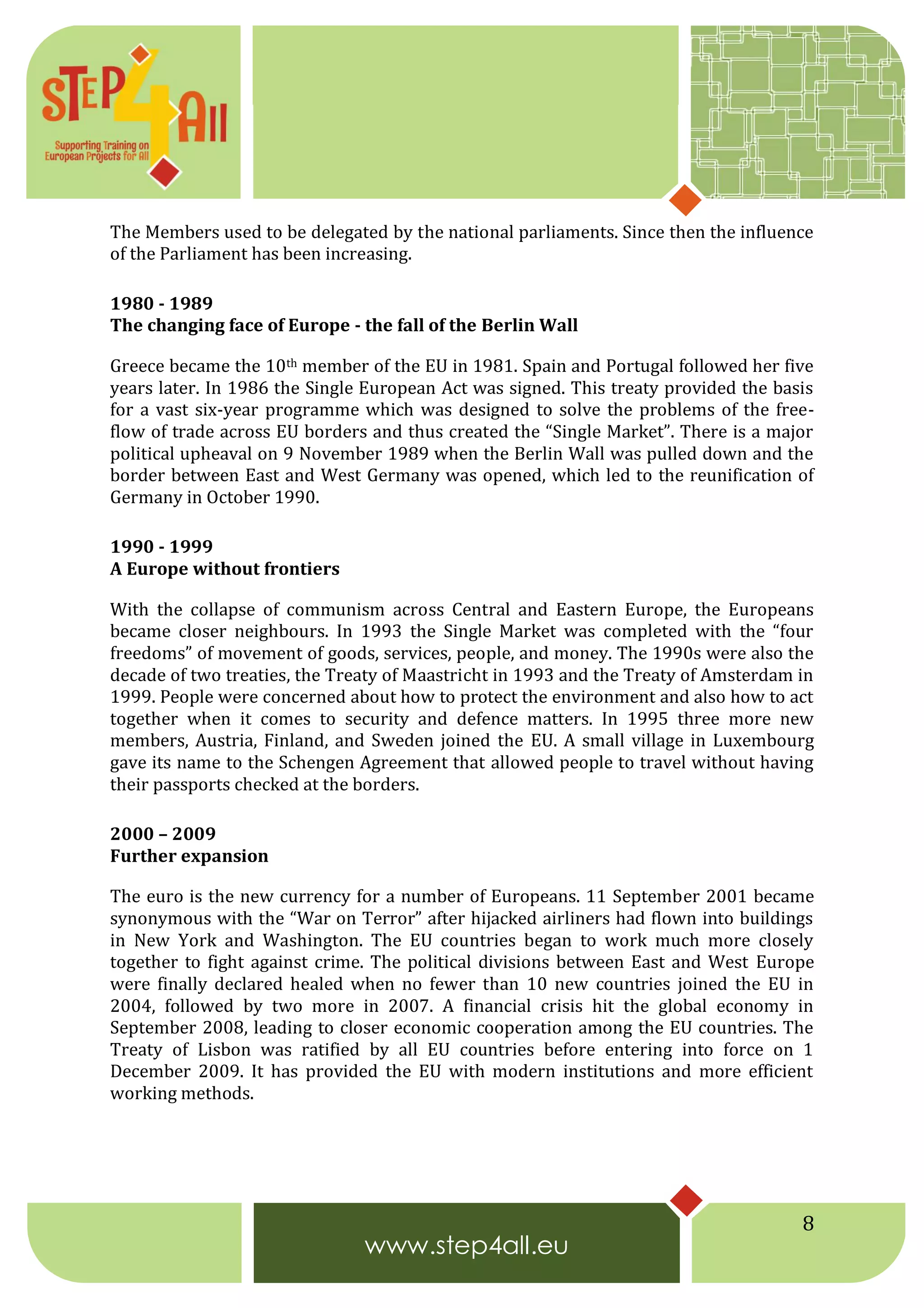 8
The Members used to be delegated by the national parliaments. Since then the influence
of the Parliament has been increasing.
1980 - 1989
The changing face of Europe - the fall of the Berlin Wall
Greece became the 10th member of the EU in 1981. Spain and Portugal followed her five
years later. In 1986 the Single European Act was signed. This treaty provided the basis
for a vast six-year programme which was designed to solve the problems of the free-
flow of trade across EU borders and thus created the “Single Market”. There is a major
political upheaval on 9 November 1989 when the Berlin Wall was pulled down and the
border between East and West Germany was opened, which led to the reunification of
Germany in October 1990.
1990 - 1999
A Europe without frontiers
With the collapse of communism across Central and Eastern Europe, the Europeans
became closer neighbours. In 1993 the Single Market was completed with the “four
freedoms” of movement of goods, services, people, and money. The 1990s were also the
decade of two treaties, the Treaty of Maastricht in 1993 and the Treaty of Amsterdam in
1999. People were concerned about how to protect the environment and also how to act
together when it comes to security and defence matters. In 1995 three more new
members, Austria, Finland, and Sweden joined the EU. A small village in Luxembourg
gave its name to the Schengen Agreement that allowed people to travel without having
their passports checked at the borders.
2000 – 2009
Further expansion
The euro is the new currency for a number of Europeans. 11 September 2001 became
synonymous with the “War on Terror” after hijacked airliners had flown into buildings
in New York and Washington. The EU countries began to work much more closely
together to fight against crime. The political divisions between East and West Europe
were finally declared healed when no fewer than 10 new countries joined the EU in
2004, followed by two more in 2007. A financial crisis hit the global economy in
September 2008, leading to closer economic cooperation among the EU countries. The
Treaty of Lisbon was ratified by all EU countries before entering into force on 1
December 2009. It has provided the EU with modern institutions and more efficient
working methods.
 