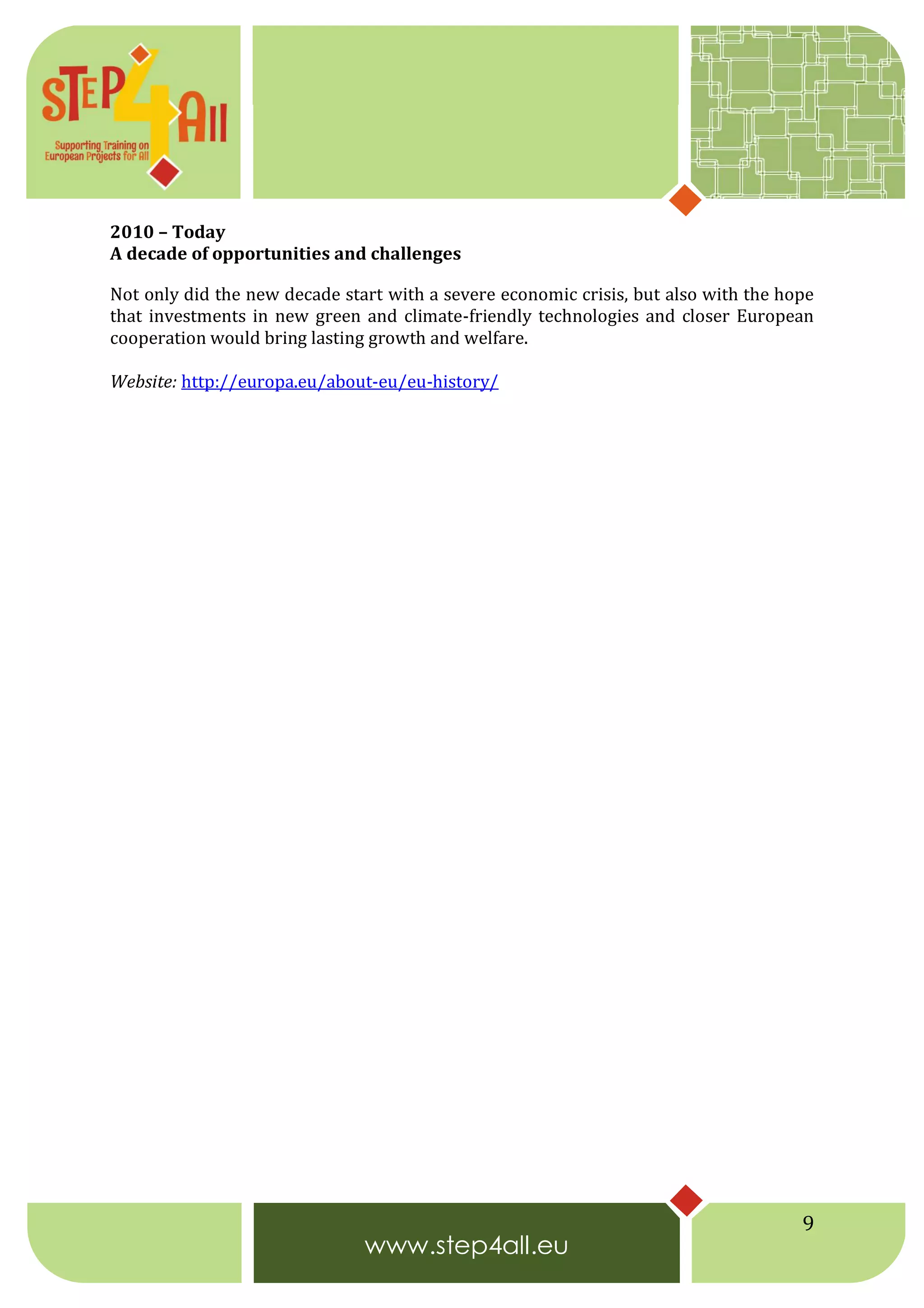 9
2010 – Today
A decade of opportunities and challenges
Not only did the new decade start with a severe economic crisis, but also with the hope
that investments in new green and climate-friendly technologies and closer European
cooperation would bring lasting growth and welfare.
Website: http://europa.eu/about-eu/eu-history/
 