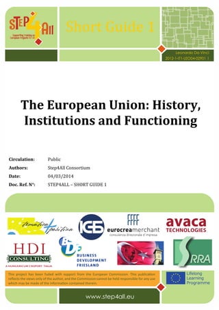 Short Guide 1
The European Union: History,
Institutions and Functioning
Circulation: Public
Authors: Step4All Consortium
Date: 04/03/2014
Doc. Ref. N°: STEP4ALL – SHORT GUIDE 1
Leonardo Da Vinci
2012-1-IT1-LEO04-02901 1
 