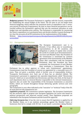 12
Budgetary powers: The European Parliament is, together with the Council, responsible
for establishing the annual budget of the Union. The EU aims to set out longer-term
financial budgeting, which indicates the maximum levels of expenditure over a seven-
year-period (Framework Programmes). No deal on these financial perspectives can be
reached without the Parliament's approval that sets the maximum allocation on each
budget item and identifies prior policies. The Parliament is responsible for monitoring
the Union’s expenditure on a permanent basis and decides whether to grant discharge to
(or clear the accounts of) all EU institutions for the implementation of the budget.
Website: http://www.europarl.europa.eu/aboutparliament/en/00b3f21266/At-your-
service.html
3.2 European Commission
The European Commission’s seat is in
Brussels. It has offices also in Luxembourg,
representations in all EU countries, and
delegations in plenty of capital cities around
the world. It is made up of 28 Commissioners,
one from each Member State. The President of
the Commission is nominated by common
agreement of the Governments of the Member
States after consultation with the European
Parliament. Once the President has been
nominated, the Government of each Member
State nominates a Commissioner. Then the
Parliament has to either approve or refuse each Commissioner’ appointment.
Commissioners (and the President of course) are appointed for a renewable term of 5
years. They are given a portfolio which is his/her area of responsibility (Culture,
Transports, Environment, etc.). Each one of them has an attached Cabinet. The
Commission's personnel is organised into specialist departments called "Directorates
General" which are in turn divided into Directorates and then into Units. At the head of
each department, there is a General Director responsible to the relevant Commissioner.
Agencies also act under the responsibility of the European Commission as executive
bodies, which are located throughout Europe delivering specific services (see next
paragraph).
The Commission is very often indicated as the “executive” or “technical” body of the EU.
Its main (but not all) competencies are:
Legislative proposal: The Commission initiates legislation. The European Commission
has the exclusive right to propose new European legislation (of course also based on
political perspectives and observed societal needs). Then legislation proposals are
submitted to the European Parliament and the Council for approval.
Enforcing European law: It has the role to ensure that EU legislation is applied by all
the Member States, as it can institute proceedings against the Member States or
businesses that fail to comply with EU law. It can launch a procedure taking Member
Berlaymont building, the main EU Commission seat
 