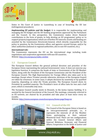 13
States to the Court of Justice in Luxemburg in case of breaching the EU law
(infringement procedure).
Implementing EU policies and the budget: It is responsible for implementing and
managing the EU budget and the EU funding programmes approved by the Parliament
and the Council. In this perspective, the Commission makes direct financial
contributions in the form of grants, to help develop an EU programme/ policy or to
support projects/organisations which are of further EU interests. Grants and funding are
awarded by the Commission Directorate-General, which directly responsible for the
policy in question, by the Commission offices and agencies around Europe, and/or by
other authorities (national or regional authorities, also in non-EU countries, etc.).
International role:
The Commission represents the EU on the international stage including trade
negotiations and cooperation agreements with non-EU countries.
Website: http://ec.europa.eu/index_en.htm
3.3 European Council
The European Council defines the general political direction and priorities of the
European Union representing the national Governments’ voice. It does not exercise any
legislative function. It comprises the heads of state or Government of the EU Member
States, along with the President of the European Commission and the President of the
European Council. The High Representative for Foreign Affairs also takes part in its
meetings. Except where Treaties provide otherwise, decisions of the European Council
are taken by consensus. In some cases, it adopts decisions by unanimity or by qualified
majority, depending on what the Treaty provides. The European Council elects its
President by qualified majority. The President's term of office lasts for two and a half
years, which is renewable only once.
The European Council usually meets in Brussels, in the Justus Lipsius building. It is
assisted by the General Secretariat of the Council. The meetings, commonly referred to
as EU summits, are chaired by its president and take place at least twice every six
months.
Website: http://www.european-council.europa.eu/home-page?lang=en
3.4 Council of the EU
The Council of the European Union is based on
an intra-governmental principle, i.e., it
represents the interests of all the Member
States participating at their national
Ministerial level. There are ten configurations
within the Council: General Affairs and
External Relations; Economic and Financial
Affairs; Cooperation in the fields of Justice and
The Justus Lipsius building
 