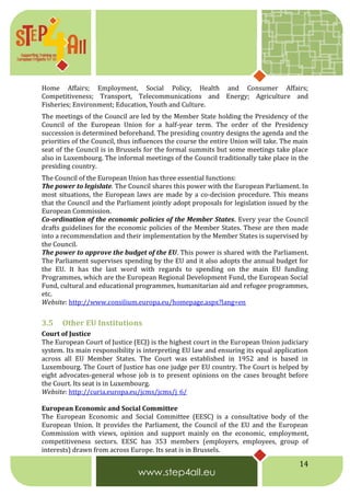 14
Home Affairs; Employment, Social Policy, Health and Consumer Affairs;
Competitiveness; Transport, Telecommunications and Energy; Agriculture and
Fisheries; Environment; Education, Youth and Culture.
The meetings of the Council are led by the Member State holding the Presidency of the
Council of the European Union for a half-year term. The order of the Presidency
succession is determined beforehand. The presiding country designs the agenda and the
priorities of the Council, thus influences the course the entire Union will take. The main
seat of the Council is in Brussels for the formal summits but some meetings take place
also in Luxembourg. The informal meetings of the Council traditionally take place in the
presiding country.
The Council of the European Union has three essential functions:
The power to legislate. The Council shares this power with the European Parliament. In
most situations, the European laws are made by a co-decision procedure. This means
that the Council and the Parliament jointly adopt proposals for legislation issued by the
European Commission.
Co-ordination of the economic policies of the Member States. Every year the Council
drafts guidelines for the economic policies of the Member States. These are then made
into a recommendation and their implementation by the Member States is supervised by
the Council.
The power to approve the budget of the EU. This power is shared with the Parliament.
The Parliament supervises spending by the EU and it also adopts the annual budget for
the EU. It has the last word with regards to spending on the main EU funding
Programmes, which are the European Regional Development Fund, the European Social
Fund, cultural and educational programmes, humanitarian aid and refugee programmes,
etc.
Website: http://www.consilium.europa.eu/homepage.aspx?lang=en
3.5 Other EU Institutions
Court of Justice
The European Court of Justice (ECJ) is the highest court in the European Union judiciary
system. Its main responsibility is interpreting EU law and ensuring its equal application
across all EU Member States. The Court was established in 1952 and is based in
Luxembourg. The Court of Justice has one judge per EU country. The Court is helped by
eight advocates-general whose job is to present opinions on the cases brought before
the Court. Its seat is in Luxembourg.
Website: http://curia.europa.eu/jcms/jcms/j_6/
European Economic and Social Committee
The European Economic and Social Committee (EESC) is a consultative body of the
European Union. It provides the Parliament, the Council of the EU and the European
Commission with views, opinion and support mainly on the economic, employment,
competitiveness sectors. EESC has 353 members (employers, employees, group of
interests) drawn from across Europe. Its seat is in Brussels.
 