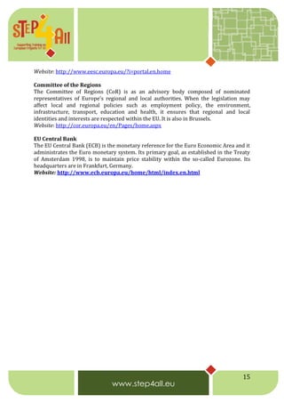 15
Website: http://www.eesc.europa.eu/?i=portal.en.home
Committee of the Regions
The Committee of Regions (CoR) is as an advisory body composed of nominated
representatives of Europe's regional and local authorities. When the legislation may
affect local and regional policies such as employment policy, the environment,
infrastructure, transport, education and health, it ensures that regional and local
identities and interests are respected within the EU. It is also in Brussels.
Website: http://cor.europa.eu/en/Pages/home.aspx
EU Central Bank
The EU Central Bank (ECB) is the monetary reference for the Euro Economic Area and it
administrates the Euro monetary system. Its primary goal, as established in the Treaty
of Amsterdam 1998, is to maintain price stability within the so-called Eurozone. Its
headquarters are in Frankfurt, Germany.
Website: http://www.ecb.europa.eu/home/html/index.en.html
 