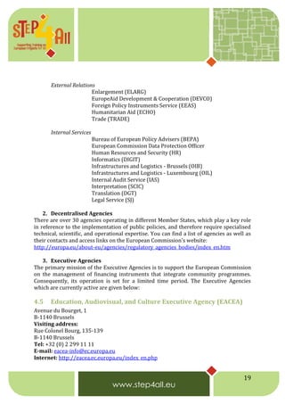 19
External Relations
Enlargement (ELARG)
EuropeAid Development & Cooperation (DEVCO)
Foreign Policy Instruments Service (EEAS)
Humanitarian Aid (ECHO)
Trade (TRADE)
Internal Services
Bureau of European Policy Advisers (BEPA)
European Commission Data Protection Officer
Human Resources and Security (HR)
Informatics (DIGIT)
Infrastructures and Logistics - Brussels (OIB)
Infrastructures and Logistics - Luxembourg (OIL)
Internal Audit Service (IAS)
Interpretation (SCIC)
Translation (DGT)
Legal Service (SJ)
2. Decentralised Agencies
There are over 30 agencies operating in different Member States, which play a key role
in reference to the implementation of public policies, and therefore require specialised
technical, scientific, and operational expertise. You can find a list of agencies as well as
their contacts and access links on the European Commission's website:
http://europa.eu/about-eu/agencies/regulatory_agencies_bodies/index_en.htm
3. Executive Agencies
The primary mission of the Executive Agencies is to support the European Commission
on the management of financing instruments that integrate community programmes.
Consequently, its operation is set for a limited time period. The Executive Agencies
which are currently active are given below:
4.5 Education, Audiovisual, and Culture Executive Agency (EACEA)
Avenue du Bourget, 1
B-1140 Brussels
Visiting address:
Rue Colonel Bourg, 135-139
B-1140 Brussels
Tel: +32 (0) 2 299 11 11
E-mail: eacea-info@ec.europa.eu
Internet: http://eacea.ec.europa.eu/index_en.php
 