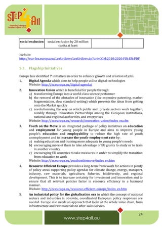 24
social exclusion social exclusion by 20 million
capita at least
Website:
http://eur-lex.europa.eu/LexUriServ/LexUriServ.do?uri=COM:2010:2020:FIN:EN:PDF
5.3. Flagship Initiatives
Europe has identified 7 initiatives in order to enhance growth and creation of jobs.
1. Digital Agenda which aims to help people utilise digital technologies
Website: http://ec.europa.eu/digital-agenda/
2. Innovation Union which is beneficial for people through:
a) transforming Europe into a world-class science performer
b) the removal of the obstacles of innovation (like expensive patenting, market
fragmentation, slow standard-setting) which prevents the ideas from getting
onto the Market quickly
c) revolutionising the way on which public and private sectors work together,
notably through Innovation Partnerships among the European institutions,
national and regional authorities, and enterprises
Website: http://ec.europa.eu/research/innovation-union/index_en.cfm
3. Youth on the Move is an integrated package of policy initiatives on education
and employment for young people in Europe and aims to improve young
people’s education and employability to reduce the high rate of youth
unemployment and to increase the youth-employment rate by:
a) making education and training more adequate to young people's needs
b) encouraging more of them to take advantage of EU grants to study or to train
in another country
c) encouraging EU countries to take measures in order to simplify the transition
from education to work
Website: http://ec.europa.eu/youthonthemove/index_en.htm
4. Resource Efficient Europe provides a long-term framework for actions in plenty
of policy areas supporting policy agendas for climate change, energy, transport,
industry, raw materials, agriculture, fisheries, biodiversity, and regional
development. This is to increase certainty for investment and innovation and to
ensure that all relevant policies factor in resource efficiency in a balanced
manner.
Website: http://ec.europa.eu/resource-efficient-europe/index_en.htm
5. An industrial policy for the globalisation era in which the concept of national
sectors and industries is obsolete, coordinated European policy responses are
needed. Europe also needs an approach that looks at the whole value chain, from
infrastructure and raw materials to after-sales service.
 