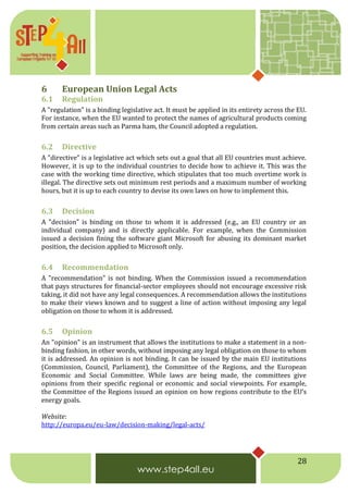28
6 European Union Legal Acts
6.1 Regulation
A "regulation" is a binding legislative act. It must be applied in its entirety across the EU.
For instance, when the EU wanted to protect the names of agricultural products coming
from certain areas such as Parma ham, the Council adopted a regulation.
6.2 Directive
A "directive" is a legislative act which sets out a goal that all EU countries must achieve.
However, it is up to the individual countries to decide how to achieve it. This was the
case with the working time directive, which stipulates that too much overtime work is
illegal. The directive sets out minimum rest periods and a maximum number of working
hours, but it is up to each country to devise its own laws on how to implement this.
6.3 Decision
A "decision" is binding on those to whom it is addressed (e.g., an EU country or an
individual company) and is directly applicable. For example, when the Commission
issued a decision fining the software giant Microsoft for abusing its dominant market
position, the decision applied to Microsoft only.
6.4 Recommendation
A "recommendation" is not binding. When the Commission issued a recommendation
that pays structures for financial-sector employees should not encourage excessive risk
taking, it did not have any legal consequences. A recommendation allows the institutions
to make their views known and to suggest a line of action without imposing any legal
obligation on those to whom it is addressed.
6.5 Opinion
An "opinion" is an instrument that allows the institutions to make a statement in a non-
binding fashion, in other words, without imposing any legal obligation on those to whom
it is addressed. An opinion is not binding. It can be issued by the main EU institutions
(Commission, Council, Parliament), the Committee of the Regions, and the European
Economic and Social Committee. While laws are being made, the committees give
opinions from their specific regional or economic and social viewpoints. For example,
the Committee of the Regions issued an opinion on how regions contribute to the EU’s
energy goals.
Website:
http://europa.eu/eu-law/decision-making/legal-acts/
 