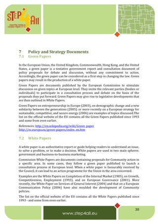 30
7 Policy and Strategy Documents
7.1 Green Papers
In the European Union, the United Kingdom, Commonwealth, Hong Kong, and the United
States, a green paper is a tentative government report and consultation document of
policy proposals for debate and discussion, without any commitment to action.
Accordingly, the green paper can be considered as a first step in changing the law. Green
papers may result in the production of a white paper.
Green Papers are documents published by the European Commission to stimulate
discussion on given topics at European level. They invite the relevant parties (bodies or
individuals) to participate in a consultation process and debate on the basis of the
proposals they put forward. Green Papers may give rise to legislative developments that
are then outlined in White Papers.
Green Papers on entrepreneurship in Europe (2003), on demographic change and a new
solidarity between the generations (2005). or more recently on a European strategy for
sustainable, competitive, and secure energy (2006) are examples of topics discussed.The
list on the official website of the EU contains all the Green Papers published since 1993
and some from even earlier.
References: http://en.wikipedia.org/wiki/Green_paper
http://ec.europa.eu/green-papers/index_en.htm
7.2 White Papers
A white paper is an authoritative report or guide helping readers to understand an issue,
to solve a problem, or to make a decision. White papers are used in two main spheres:
government and business-to-business marketing.
Commission White Papers are documents containing proposals for Community action in
a specific area. In some cases, they follow a green paper published to launch a
consultation process at European level. When a white paper is favourably received by
the Council, it can lead to an action programme for the Union in the area concerned.
Examples are the White Papers on Completion of the Internal Market (1985), on Growth,
Competitiveness, Employment (1993), and on European Governance (2001). More
recently, the White Paper on Services of General Interest (2004) and that on a European
Communication Policy (2006) have also moulded the development of Community
policies.
The list on the official website of the EU contains all the White Papers published since
1993 - and some from even earlier.
 