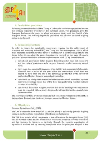 38
4. Co-decision procedure
Following the entry into force of the Treaty of Lisbon, the co-decision procedure became
the ordinary legislative procedure of the European Union. This procedure gives the
European Parliament the power to adopt instruments jointly with the Council of the
European Union. The ordinary legislative procedure also includes qualified majority
voting in the Council.
5. Convergence criteria
In order to ensure the sustainable convergence required for the achievement of
economic and monetary union (EMU), the Treaty sets four convergence criteria which
must be met by each Member State before it can take part in the third stage of EMU and
hence before it can adopt the euro. Compliance is checked on the basis of reports
produced by the Commission and the European Central Bank (ECB). The criteria are:
 the ratio of government deficit to gross domestic product must not exceed 3%
and the ratio of government debt to gross domestic product must not exceed
60%;
 there must be a sustainable degree of price stability and an average inflation rate,
observed over a period of one year before the examination, which does not
exceed by more than one and a half percentage points that of the three best
performing Member States in terms of price stability;
 there must be a long-term nominal interest rate which does not exceed by more
than two percentage points that of the three best performing Member States in
terms of price stability;
 the normal fluctuation margins provided for by the exchange-rate mechanism
must be respected without severe tensions for at least the last two years before
the examination.
The convergence criteria are meant to ensure that economic development within EMU is
balanced and does not give rise to any tensions among the Member States.
6. EU policies
Common Agricultural Policy (CAP)
The CAP is one of the most important EU policies. Policy is decided by qualified majority
voting in the Council and consultation of the European Parliament.
The CAP is an area in which competence is shared between the European Union (EU)
and the Member States. Its aims are to ensure reasonable prices for Europe's consumers
and fair incomes for farmers, in particular through the common organisation of
agricultural markets and by ensuring compliance with the principles adopted at the
 