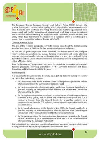 40
The European Union's European Security and Defence Policy (ESDP) includes the
gradual framing of a common defence policy which might lead to a common defence in
time. It aims to allow the Union to develop its civilian and military capacities for crisis
management and conflict prevention at international level, thus helping to maintain
peace and international security, in accordance with the United Nations Charter. The
ESDP, which does not involve the creation of a European army, is developing in a
manner that is compatible and co-ordinated with NATO.
Common transport policy
The goal of the common transport policy is to remove obstacles at the borders among
Member States so as to facilitate the free movement of persons and goods.
To that end its prime objectives are to complete the internal market for transport,
ensure sustainable development, manage funding programmes and spatial planning,
improve safety and develop international cooperation. It is also concerned with laying
down the conditions under which non-resident carriers may operate transport services
within a Member State.
Since the Amsterdam Treaty entered into force, decisions have been taken under the co-
decision procedure, following consultation of the European Economic and Social
Committee and the Committee of the Regions.
Monetary policy
It is fundamental to economic and monetary union (EMU). Decision-making procedures
vary according to the topics in hand:
 for the issue of coins by the Member States, the cooperation procedure applies,
after consultation of the European Central Bank (ECB);
 for the formulation of exchange-rate policy guidelines, the Council decides by a
qualified majority on a recommendation from the ECB or from the Commission
after consulting the ECB;
 for the implementing measures referred to in the Statute of the European System
of Central Banks (ESCB) and the limits and conditions under which the ECB is
entitled to impose fines, the Council decides by a qualified majority on a
recommendation from the ECB and after consulting the European Parliament and
the Commission;
 for technical adjustments to the Statute of the ESCB, the Council decides by a
qualified majority on a recommendation from the ECB and after consulting the
Commission and obtaining the assent of the European Parliament;
 for the exchange rate of the euro against non-Community currencies, the Council
decides unanimously on a recommendation from the ECB or the Commission,
after consulting the European Parliament.
The institutional provisions and transitional provisions have their own special decision-
making procedures which are separate from those identified here.
 