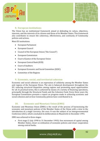 42
8. European institutions
The Union has an institutional framework aimed at defending its values, objectives,
interests, and the interests of its citizens and those of its Member States. This framework
also contributes to ensure the coherency, effectiveness, and continuity of Community
policies and actions.
Main EU institutions:
 European Parliament
 European Council
 Council of the European Union (“the Council”)
 European Commission
 Court of Justice of the European Union
 European Central Bank (ECB)
 Court of Auditors
 European Economic and Social Committee (EESC)
 Committee of the Regions
9. Economic, social, and territorial cohesion
Economic and social cohesion is an expression of solidarity among the Member States
and regions of the European Union. The aim is balanced development throughout the
EU, reducing structural disparities among regions and promoting equal opportunities
for all. In practical terms, this is achieved by means of a variety of financing operations,
principally through the Structural Funds and the Cohesion Fund. Every three years the
European Commission presents a report on progress made in achieving economic and
social cohesion and on how Community policies have contributed to it.
10. Economic and Monetary Union (EMU)
Economic and Monetary Union (EMU) is the result of the process of harmonising the
economic and monetary policies of the Member States of the Union with a view to the
introduction of a single currency, the euro. It was the subject of an Intergovernmental
Conference (IGC), which concluded its deliberations in Maastricht in December 1991.
EMU was achieved in three stages:
 First stage (1 July 1990 to 31 December 1993): free movement of capital among
Member States, closer co-ordination of economic policies and closer cooperation
among central banks.
 