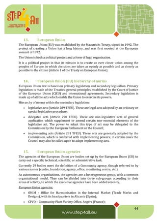44
13. European Union
The European Union (EU) was established by the Maastricht Treaty, signed in 1992. The
project of creating a Union has a long history, and was first mooted at the European
summit of 1972.
The Union is both a political project and a form of legal organisation.
It is a political project in that its mission is to create an ever closer union among the
peoples of Europe, in which decisions are taken as openly as possible and as closely as
possible to the citizen (Article 1 of the Treaty on European Union).
14. European Union (EU) hierarchy of norms
European Union law is based on primary legislation and secondary legislation. Primary
legislation is made of the Treaties, general principles established by the Court of Justice
of the European Union (CJEU) and international agreements. Secondary legislation is
made up of all the acts which enable the Union to exercise its powers.
Hierarchy of norms within the secondary legislation:
 legislative acts (Article 289 TFEU). These are legal acts adopted by an ordinary or
special legislative procedure;
 delegated acts (Article 290 TFEU). These are non-legislative acts of general
application which supplement or amend certain non-essential elements of the
legislative act. The power to adopt this type of act may be delegated to the
Commission by the European Parliament or the Council;
 implementing acts (Article 291 TFEU). These acts are generally adopted by the
Commission, which is conferred with implementing powers; in certain cases the
Council may also be called upon to adopt implementing acts.
15. European Union agencies
The agencies of the European Union are bodies set up by the European Union (EU) to
carry out a specific technical, scientific, or administrative task.
Currently 29 bodies meet the definition of a Community agency, though referred to by
various names (centre, foundation, agency, office, monitoring centre, etc.).
As autonomous organisations, the agencies are a heterogeneous group, with a common
organisational model. They can be divided into three sub-groups according to their
areas of activity, to which the executive agencies have been added recently.
European Union agencies:
 OHIM – Office for Harmonisation in the Internal Market (Trade Marks and
Designs), with its headquarters in Alicante (Spain);
 CPVO – Community Plant Variety Office, Angers (France);
 