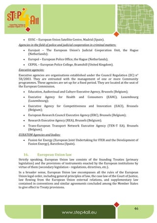 46
 EUSC – European Union Satellite Centre, Madrid (Spain).
Agencies in the field of police and judicial cooperation in criminal matters:
 Eurojust – The European Union's Judicial Cooperation Unit, the Hague
(Netherlands);
 Europol – European Police Office, the Hague (Netherlands);
 CEPOL – European Police College, Bramshill (United Kingdom).
Executive agencies:
Executive agencies are organisations established under the Council Regulation (EC) n°
58/2003. They are entrusted with the management of one or more Community
programmes. These agencies are set up for a fixed period. They are located at the seat of
the European Commission.
 Education, Audiovisual and Culture Executive Agency, Brussels (Belgium);
 Executive Agency for Health and Consumers (EAHC), Luxembourg
(Luxembourg);
 Executive Agency for Competitiveness and Innovation (EACI), Brussels
(Belgium);
 European Research Council Executive Agency (ERC), Brussels (Belgium);
 Research Executive Agency (REA), Brussels (Belgium);
 Trans-European Transport Network Executive Agency (TEN-T EA), Brussels
(Belgium).
EURATOM Agencies and bodies:
 Fusion for Energy (European Joint Undertaking for ITER and the Development of
Fusion Energy), Barcelona (Spain).
16. European Union law
Strictly speaking, European Union law consists of the founding Treaties (primary
legislation) and the provisions of instruments enacted by the European institutions by
virtue of them (secondary legislation - regulations, directives, etc.).
In a broader sense, European Union law encompasses all the rules of the European
Union legal order, including general principles of law, the case law of the Court of Justice,
law flowing from the European Union external relations, and supplementary law
contained in conventions and similar agreements concluded among the Member States
to give effect to Treaty provisions.
 