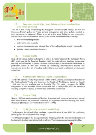 47
17. Free movement of persons (visas, asylum, immigration,
and other policies)
Title IV of the Treaty establishing the European Community (EC Treaty) set out the
European Union's policy on "visas, asylum, immigration and other policies related to
free movement of persons". These areas of action were linked to the progressive
institution of an area of freedom, security, and justice and covered the following:
 free movement of persons;
 external border controls;
 asylum, immigration, and safeguarding of the rights of third-country nationals;
 judicial cooperation in civil matters.
18. Human rights
Respect for human rights and dignity is one of the core values of the European Union
(EU) enshrined in the Treaties. Together with the principles of freedom, democracy,
equality, and rule of law, it guides EU action inside as well as outside the EU’s borders. In
particular, action in this field focuses on combating discrimination, racism, and
xenophobia as well as on protecting vulnerable groups such as children, women, and
minorities.
19. NATO (North Atlantic Treaty Organisation)
The North Atlantic Treaty Organisation (NATO or the Atlantic Alliance) was founded by
the North Atlantic Treaty, also known as the Treaty of Washington, signed on 4 April
1949, and has its headquarters in Brussels. The EU's policy respects the NATO
obligations of the Member States concerned and is compatible with the common
security and defence policy, is determined within this framework.
20. Natura 2000
Natura 2000 is a set of areas in the Member States in which plant and animal species and
their habitats must be protected. Protection arrangements are laid down by the "Birds
Directive" (1979) and the "Habitats Directive" (1992).
21. OLAF (European Anti-Fraud Office)
The European Anti-Fraud Office has been responsible since 1 June 1999 for combating
fraud against the European Union budget.
The Office investigates the management and financing of all the Union's institutions and
bodies with absolute operational independence. This independence is guaranteed by:
 