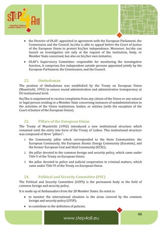 48
 the Director of OLAF: appointed in agreement with the European Parliament, the
Commission and the Council, he/she is able to appeal before the Court of Justice
of the European Union to protect his/her independence. Moreover, he/she can
launch an investigation not only at the request of the institution, body, or
Member State concerned, but also on his/her own initiative;
 OLAF's Supervisory Committee: responsible for monitoring the investigative
function, it comprises five independent outside persons appointed jointly by the
European Parliament, the Commission, and the Council.
22. Ombudsman
The position of Ombudsman was established by the Treaty on European Union
(Maastricht, 1992) to ensure sound administration and administrative transparency at
EU institutional level.
He/She is empowered to receive complaints from any citizen of the Union or any natural
or legal person residing in a Member State concerning instances of maladministration in
the activities of the Union institutions, bodies, or entities (with the exception of the
Court of Justice of the European Union).
23. Pillars of the European Union
The Treaty of Maastricht (1992) introduced a new institutional structure which
remained until the entry into force of the Treaty of Lisbon. This institutional structure
was composed of three “pillars”:
1. the Community pillar which corresponded to the three Communities: the
European Community, the European Atomic Energy Community (Euratom), and
the former European Coal and Steel Community (ECSC);
2. the pillar devoted to the common foreign and security policy, which came under
Title V of the Treaty on European Union;
3. the pillar devoted to police and judicial cooperation in criminal matters, which
came under Title VI of the Treaty on European Union.
24. Political and Security Committee (PSC)
The Political and Security Committee (COPS) is the permanent body in the field of
common foreign and security policy.
It is made up of Ambassadors from the 28 Member States. Its remit is:
 to monitor the international situation in the areas covered by the common
foreign and security policy (CFSP);
 to contribute to the definition of policies;
 