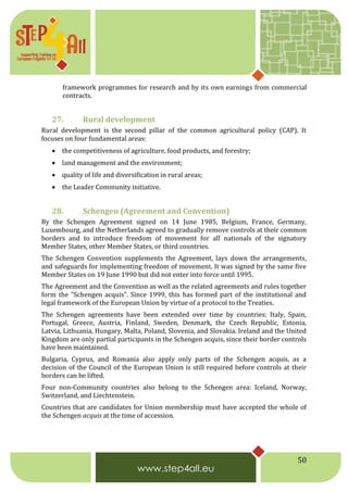 50
framework programmes for research and by its own earnings from commercial
contracts.
27. Rural development
Rural development is the second pillar of the common agricultural policy (CAP). It
focuses on four fundamental areas:
 the competitiveness of agriculture, food products, and forestry;
 land management and the environment;
 quality of life and diversification in rural areas;
 the Leader Community initiative.
28. Schengen (Agreement and Convention)
By the Schengen Agreement signed on 14 June 1985, Belgium, France, Germany,
Luxembourg, and the Netherlands agreed to gradually remove controls at their common
borders and to introduce freedom of movement for all nationals of the signatory
Member States, other Member States, or third countries.
The Schengen Convention supplements the Agreement, lays down the arrangements,
and safeguards for implementing freedom of movement. It was signed by the same five
Member States on 19 June 1990 but did not enter into force until 1995.
The Agreement and the Convention as well as the related agreements and rules together
form the "Schengen acquis". Since 1999, this has formed part of the institutional and
legal framework of the European Union by virtue of a protocol to the Treaties.
The Schengen agreements have been extended over time by countries: Italy, Spain,
Portugal, Greece, Austria, Finland, Sweden, Denmark, the Czech Republic, Estonia,
Latvia, Lithuania, Hungary, Malta, Poland, Slovenia, and Slovakia. Ireland and the United
Kingdom are only partial participants in the Schengen acquis, since their border controls
have been maintained.
Bulgaria, Cyprus, and Romania also apply only parts of the Schengen acquis, as a
decision of the Council of the European Union is still required before controls at their
borders can be lifted.
Four non-Community countries also belong to the Schengen area: Iceland, Norway,
Switzerland, and Liechtenstein.
Countries that are candidates for Union membership must have accepted the whole of
the Schengen acquis at the time of accession.
 