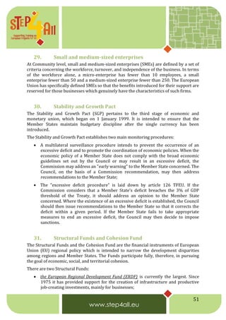 51
29. Small and medium-sized enterprises
At Community level, small and medium-sized enterprises (SMEs) are defined by a set of
criteria concerning the workforce, turnover, and independence of the business. In terms
of the workforce alone, a micro-enterprise has fewer than 10 employees, a small
enterprise fewer than 50 and a medium-sized enterprise fewer than 250. The European
Union has specifically defined SMEs so that the benefits introduced for their support are
reserved for those businesses which genuinely have the characteristics of such firms.
30. Stability and Growth Pact
The Stability and Growth Pact (SGP) pertains to the third stage of economic and
monetary union, which began on 1 January 1999. It is intended to ensure that the
Member States maintain budgetary discipline after the single currency has been
introduced.
The Stability and Growth Pact establishes two main monitoring procedures:
 A multilateral surveillance procedure intends to prevent the occurrence of an
excessive deficit and to promote the coordination of economic policies. When the
economic policy of a Member State does not comply with the broad economic
guidelines set out by the Council or may result in an excessive deficit, the
Commission may address an "early warning" to the Member State concerned. The
Council, on the basis of a Commission recommendation, may then address
recommendations to the Member State;
 The "excessive deficit procedure" is laid down by article 126 TFEU. If the
Commission considers that a Member State's deficit breaches the 3% of GDP
threshold of the Treaty, it should address an opinion to the Member State
concerned. Where the existence of an excessive deficit is established, the Council
should then issue recommendations to the Member State so that it corrects the
deficit within a given period. If the Member State fails to take appropriate
measures to end an excessive deficit, the Council may then decide to impose
sanctions.
31. Structural Funds and Cohesion Fund
The Structural Funds and the Cohesion Fund are the financial instruments of European
Union (EU) regional policy which is intended to narrow the development disparities
among regions and Member States. The Funds participate fully, therefore, in pursuing
the goal of economic, social, and territorial cohesion.
There are two Structural Funds:
 the European Regional Development Fund (ERDF) is currently the largest. Since
1975 it has provided support for the creation of infrastructure and productive
job-creating investments, mainly for businesses;
 