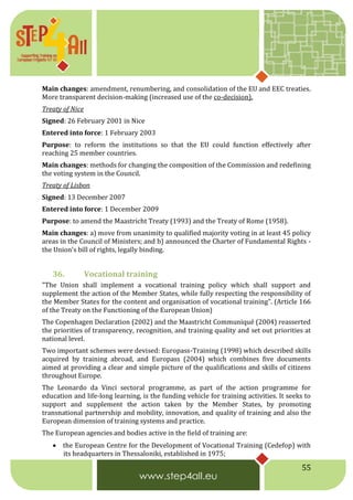 55
Main changes: amendment, renumbering, and consolidation of the EU and EEC treaties.
More transparent decision-making (increased use of the co-decision).
Treaty of Nice
Signed: 26 February 2001 in Nice
Entered into force: 1 February 2003
Purpose: to reform the institutions so that the EU could function effectively after
reaching 25 member countries.
Main changes: methods for changing the composition of the Commission and redefining
the voting system in the Council.
Treaty of Lisbon
Signed: 13 December 2007
Entered into force: 1 December 2009
Purpose: to amend the Maastricht Treaty (1993) and the Treaty of Rome (1958).
Main changes: a) move from unanimity to qualified majority voting in at least 45 policy
areas in the Council of Ministers; and b) announced the Charter of Fundamental Rights -
the Union's bill of rights, legally binding.
36. Vocational training
"The Union shall implement a vocational training policy which shall support and
supplement the action of the Member States, while fully respecting the responsibility of
the Member States for the content and organisation of vocational training". (Article 166
of the Treaty on the Functioning of the European Union)
The Copenhagen Declaration (2002) and the Maastricht Communiqué (2004) reasserted
the priorities of transparency, recognition, and training quality and set out priorities at
national level.
Two important schemes were devised: Europass-Training (1998) which described skills
acquired by training abroad, and Europass (2004) which combines five documents
aimed at providing a clear and simple picture of the qualifications and skills of citizens
throughout Europe.
The Leonardo da Vinci sectoral programme, as part of the action programme for
education and life-long learning, is the funding vehicle for training activities. It seeks to
support and supplement the action taken by the Member States, by promoting
transnational partnership and mobility, innovation, and quality of training and also the
European dimension of training systems and practice.
The European agencies and bodies active in the field of training are:
 the European Centre for the Development of Vocational Training (Cedefop) with
its headquarters in Thessaloniki, established in 1975;
 