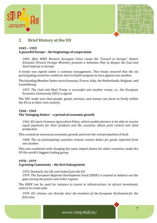 7
2 Brief History of the EU
1945 – 1959
A peaceful Europe – the beginnings of cooperation
1949: After WW2 Western European Cities create the “Council in Europe“. Robert
Schuman (French Foreign Minister) presents a Schuman Plan to deepen the Coal and
Steel Industry in Europe.
A treaty was signed under a common management. This treaty ensured that the six
participating countries could not start to build weapons to turn against one another.
The founding Member States were Germany, France, Italy, the Netherlands, Belgium, and
Luxembourg.
1957: The Coal and Steel Treaty is successful and another treaty, i.e., the European
Economic Community (EEC) is signed.
The EEC made sure that people, goods, services, and money can move as freely within
the EU as in their own country.
1960 - 1969
The ‘Swinging Sixties’ – a period of economic growth
1962: EU starts Common Agriculture Policy, which enables farmers to be able to receive
equal payments for their products and the countries obtain joint control over food
production.
This created an enormous economic growth and even the overproduction of food.
1968: The six participating countries remove custom duties for goods imported from
one another.
This was combined with charging the same import duties for other countries, made the
EU the world’s biggest trading group.
1970 - 1979
A growing Community – the first Enlargement
1973: Denmark, the UK, and Ireland join the EU.
1974: The European Regional Development Fund (ERDF) is created to balance out the
gaps among the poorer and richer regions.
The ERDF can be used for instance to invest in infrastructure, to attract investment,
and/or to create jobs.
1979: EU citizens can directly elect the members of the European Parliament for the
first time.
 