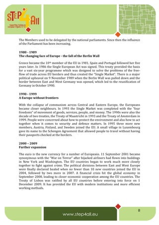 8
The Members used to be delegated by the national parliaments. Since then the influence
of the Parliament has been increasing.
1980 - 1989
The changing face of Europe - the fall of the Berlin Wall
Greece became the 10th member of the EU in 1981. Spain and Portugal followed her five
years later. In 1986 the Single European Act was signed. This treaty provided the basis
for a vast six-year programme which was designed to solve the problems of the free-
flow of trade across EU borders and thus created the “Single Market”. There is a major
political upheaval on 9 November 1989 when the Berlin Wall was pulled down and the
border between East and West Germany was opened, which led to the reunification of
Germany in October 1990.
1990 - 1999
A Europe without frontiers
With the collapse of communism across Central and Eastern Europe, the Europeans
became closer neighbours. In 1993 the Single Market was completed with the “four
freedoms” of movement of goods, services, people, and money. The 1990s were also the
decade of two treaties, the Treaty of Maastricht in 1993 and the Treaty of Amsterdam in
1999. People were concerned about how to protect the environment and also how to act
together when it comes to security and defence matters. In 1995 three more new
members, Austria, Finland, and Sweden joined the EU. A small village in Luxembourg
gave its name to the Schengen Agreement that allowed people to travel without having
their passports checked at the borders.
2000 – 2009
Further expansion
The euro is the new currency for a number of Europeans. 11 September 2001 became
synonymous with the “War on Terror” after hijacked airliners had flown into buildings
in New York and Washington. The EU countries began to work much more closely
together to fight against crime. The political divisions between East and West Europe
were finally declared healed when no fewer than 10 new countries joined the EU in
2004, followed by two more in 2007. A financial crisis hit the global economy in
September 2008, leading to closer economic cooperation among the EU countries. The
Treaty of Lisbon was ratified by all EU countries before entering into force on 1
December 2009. It has provided the EU with modern institutions and more efficient
working methods.
 