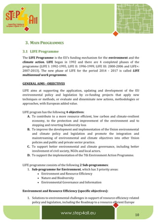 10
3. MAIN PROGRAMMES
3.1 LIFE Programme
The LIFE Programme is the EU’s funding mechanism for the environment and the
climate action. LIFE began in 1992 and there are 4 completed phases of the
programme (LIFE I: 1992-1995, LIFE II: 1996-1999, LIFE III: 2000-2006 and LIFE+:
2007-2013). The new phase of LIFE for the period 2014 - 2017 is called LIFE
multiannual work programme.
GENERAL AIMS - OBJECTIVES
LIFE aims at supporting the application, updating and development of the EU
environmental policy and legislation by co-funding projects that apply new
techniques or methods, or evaluate and disseminate new actions, methodologies or
approaches, with European added value.
LIFE program has the following 4 objectives:
A. To contribute to a more resource efficient, low carbon and climate-resilient
economy, to the protection and improvement of the environment and to
stopping and reverting biodiversity loss
B. To improve the development and implementation of the Union environmental
and climate policy and legislation and promote the integration and
mainstreaming of environmental and climate objectives into other Union
policies and public and private sector practice.
C. To support better environmental and climate governance, including better
involvement of civil society, NGOs and local actors.
D. To support the implementation of the 7th Environment Action Programme.
LIFE programme consists of the following 2 Sub-programmes:
1. Sub-programme for Environment, which has 3 priority areas:
 Environment and Resource Efficiency
 Nature and Biodiversity
 Environmental Governance and Information
Environment and Resource Efficiency (specific objectives):
1. Solutions to environmental challenges in support of resource efficiency related
policy and legislation, including the Roadmap to a resource efficient Europe
 